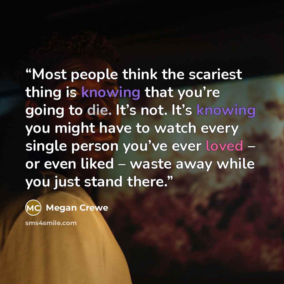 “Most people think the scariest thing is knowing that you’re going to die. It’s not. It’s knowing you might have to watch every single person you’ve ever loved – or even liked – waste away while you just stand there.” quote by Megan Crewe
