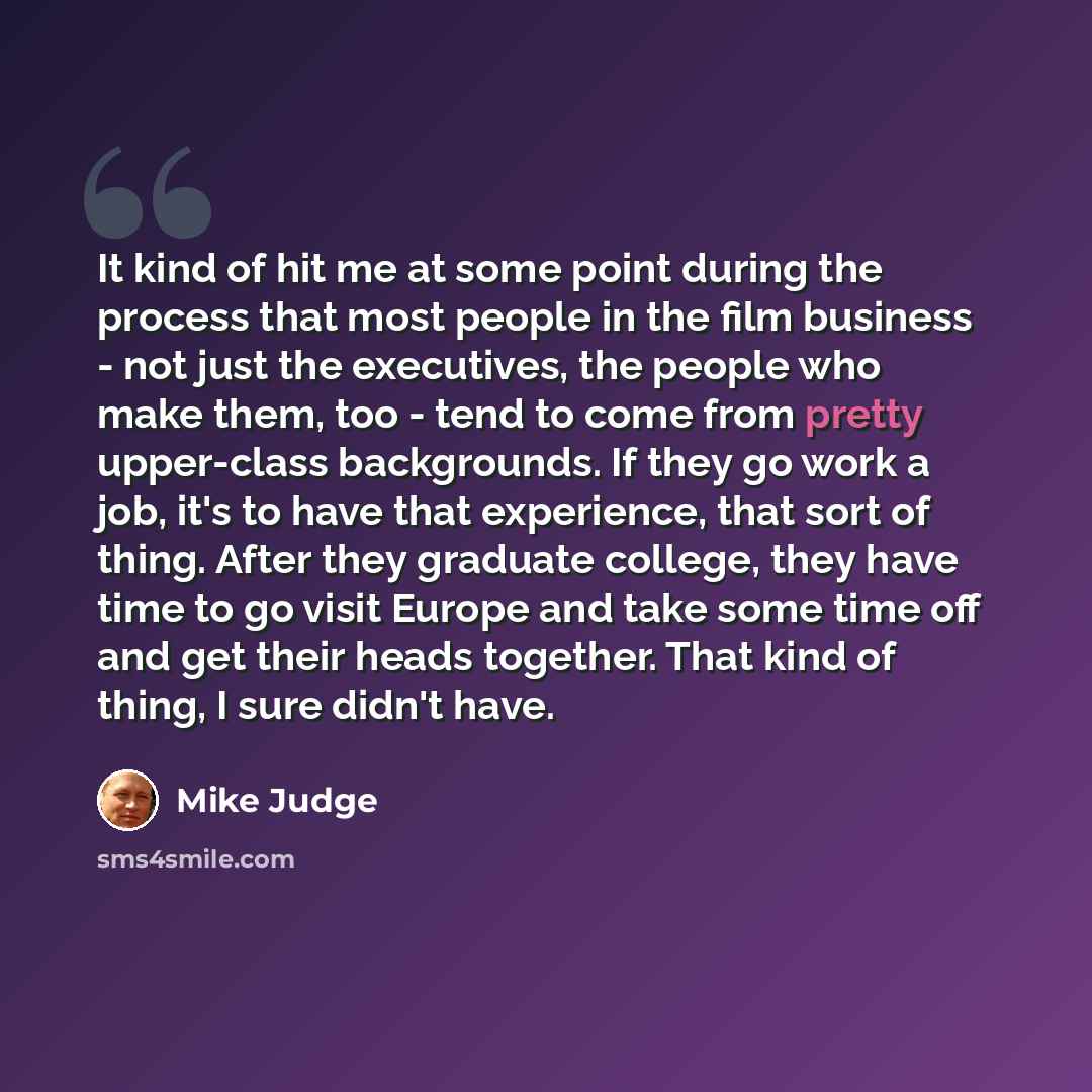 “It kind of hit me at some point during the process that most people in the film business - not just the executives, the people who make them, too - tend to come from pretty upper-class backgrounds. If they go work a job, it's to have that experience, that sort of thing. After they graduate…” quote by Mike Judge