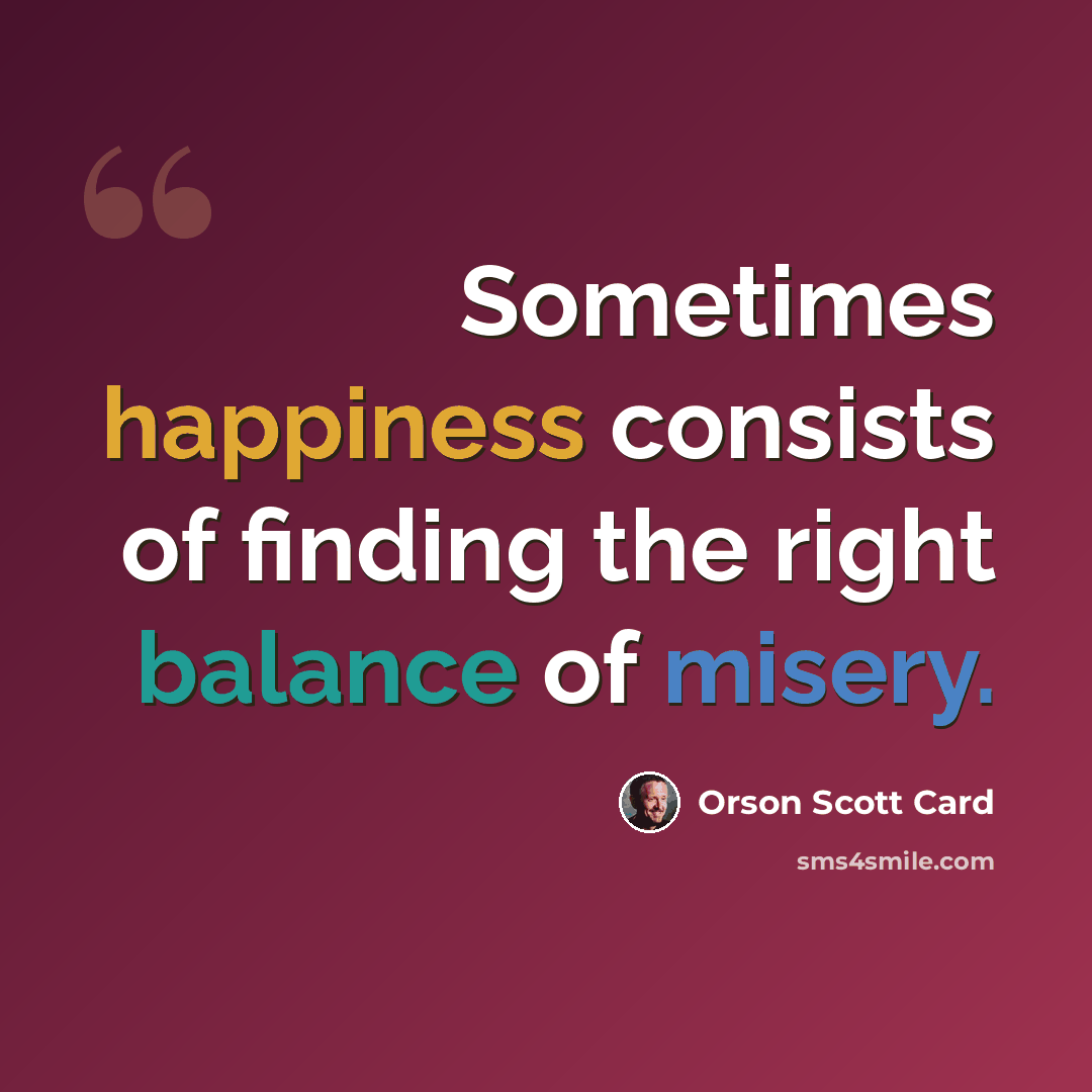 “Sometimes happiness consists of finding the right balance of misery.” quote by Orson Scott Card