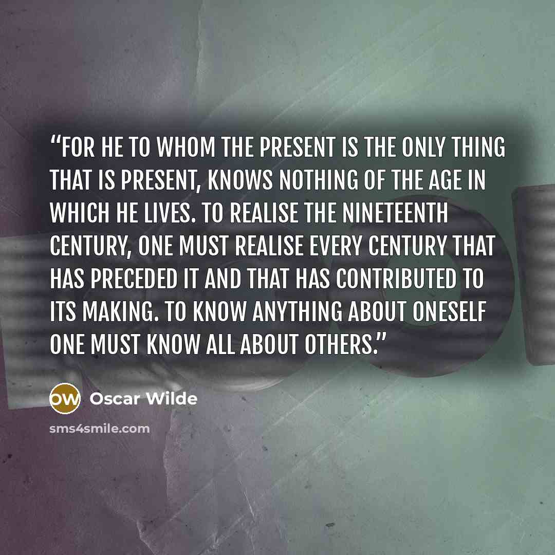 “For he to whom the present is the only thing that is present, knows nothing of the age in which he lives. To realise the nineteenth century, one must realise every century that has preceded it and that has contributed to its making. To know anything about oneself one must know all about others.” quote by Oscar Wilde
