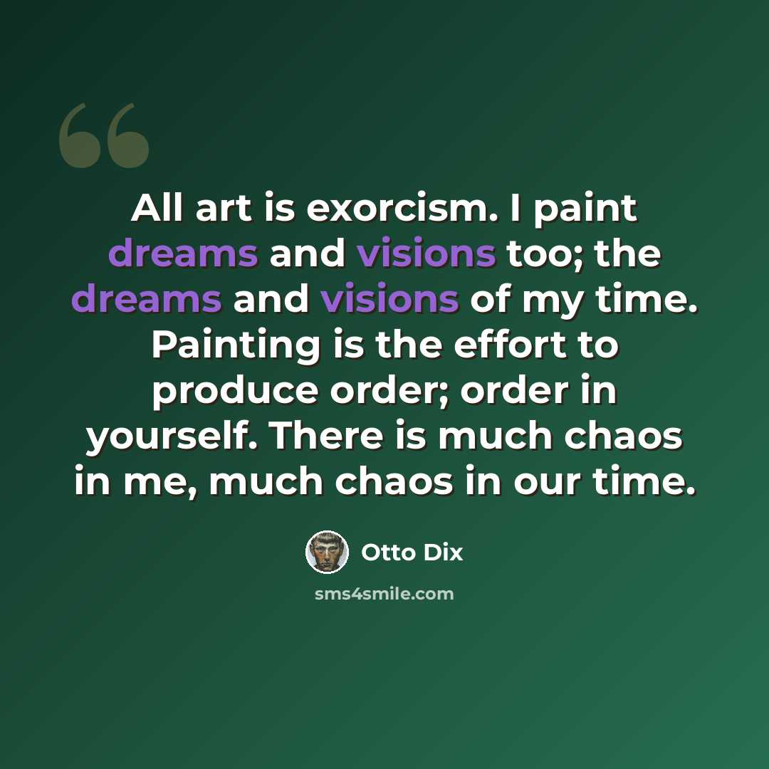 “All art is exorcism. I paint dreams and visions too; the dreams and visions of my time. Painting is the effort to produce order; order in yourself. There is much chaos in me, much chaos in our time.” quote by Otto Dix