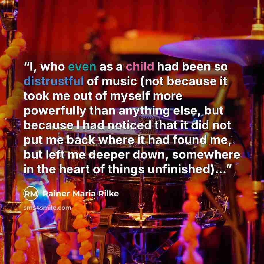 “I, who even as a child had been so distrustful of music (not because it took me out of myself more powerfully than anything else, but because I had noticed that it did not put me back where it had found me, but left me deeper down, somewhere in the heart of things unfinished)...” quote by Rainer Maria Rilke