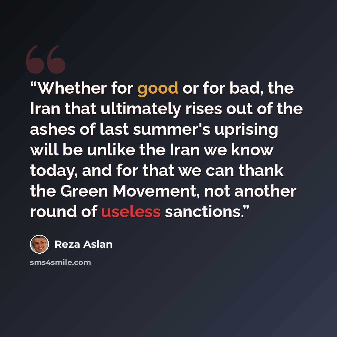 “Whether for good or for bad, the Iran that ultimately rises out of the ashes of last summer's uprising will be unlike the Iran we know today, and for that we can thank the Green Movement, not another round of useless sanctions.” quote by Reza Aslan