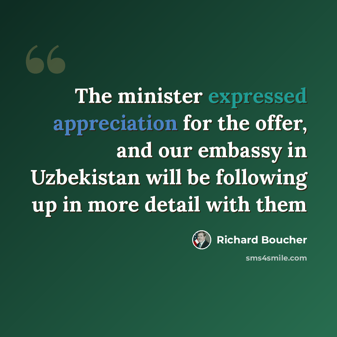 “The minister expressed appreciation for the offer, and our embassy in Uzbekistan will be following up in more detail with them” quote by Richard Boucher