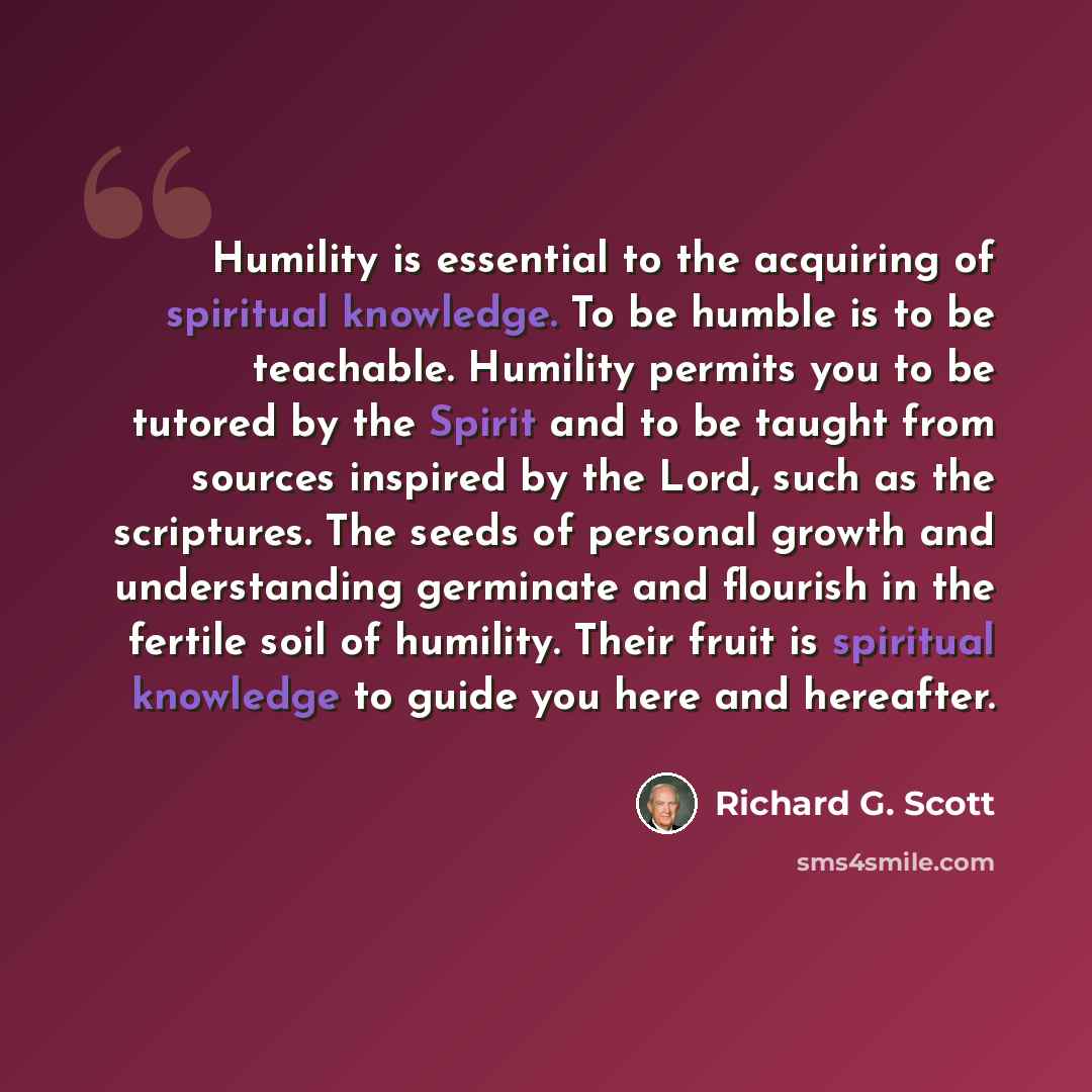 “Humility is essential to the acquiring of spiritual knowledge. To be humble is to be teachable. Humility permits you to be tutored by the Spirit and to be taught from sources inspired by the Lord, such as the scriptures. The seeds of personal growth and understanding germinate and flourish in the…” quote by Richard G. Scott