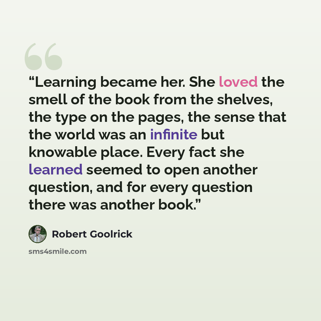 “Learning became her. She loved the smell of the book from the shelves, the type on the pages, the sense that the world was an infinite but knowable place. Every fact she learned seemed to open another question, and for every question there was another book.” quote by Robert Goolrick