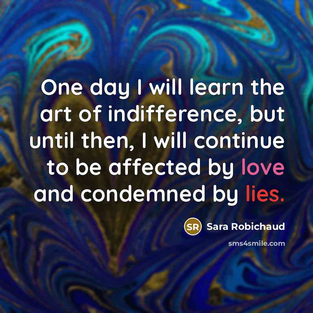 “One day I will learn the art of indifference, but until then, I will continue to be affected by love and condemned by lies.” quote by Sara Robichaud