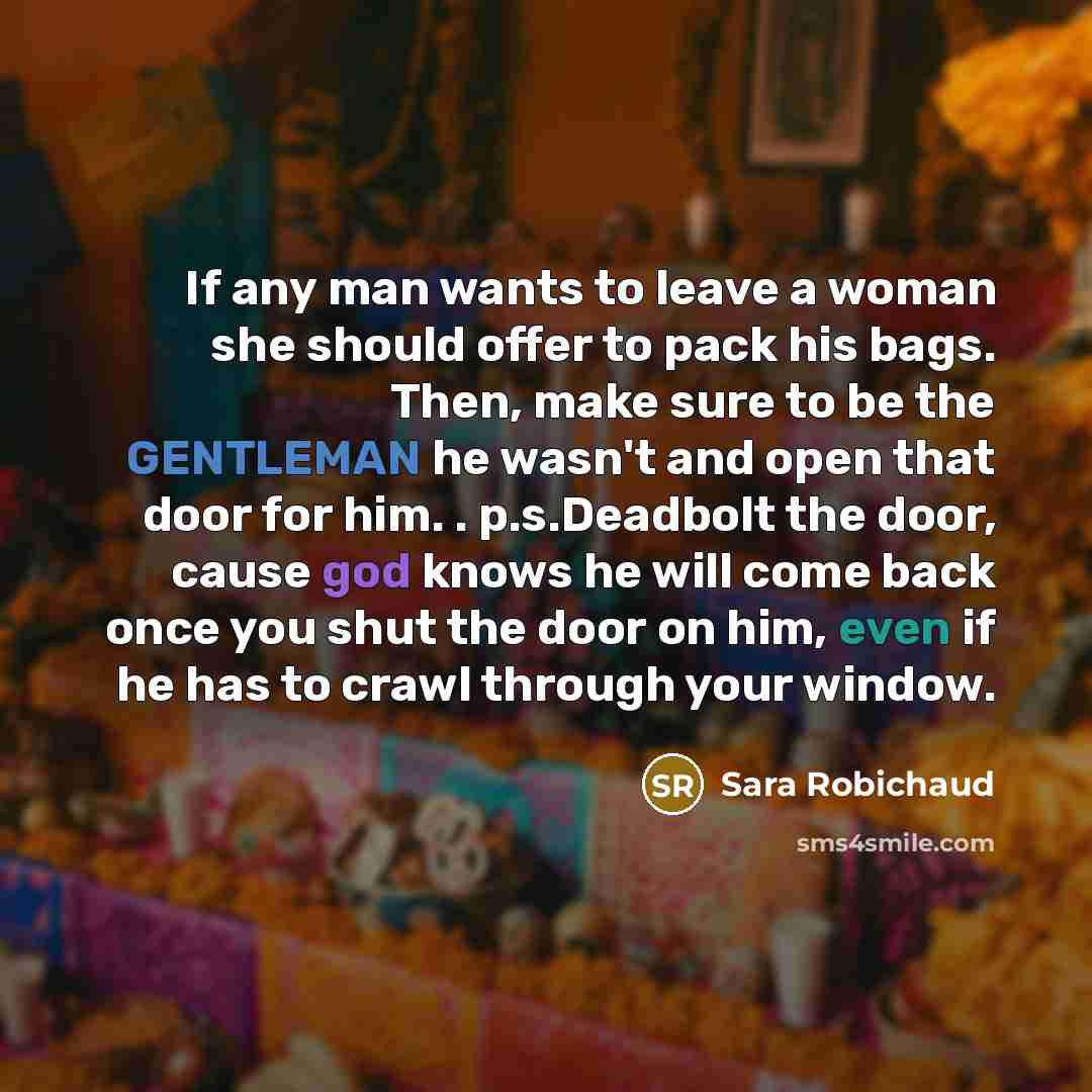 “If any man wants to leave a woman she should offer to pack his bags. Then, make sure to be the GENTLEMAN he wasn't and open that door for him. . p.s.Deadbolt the door, cause god knows he will come back once you shut the door on him, even if he has to crawl through your window.” quote by Sara Robichaud