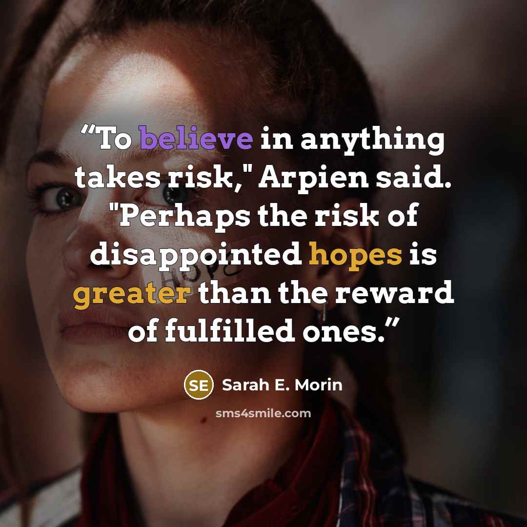 “To believe in anything takes risk," Arpien said. "Perhaps the risk of disappointed hopes is greater than the reward of fulfilled ones.” quote by Sarah E. Morin