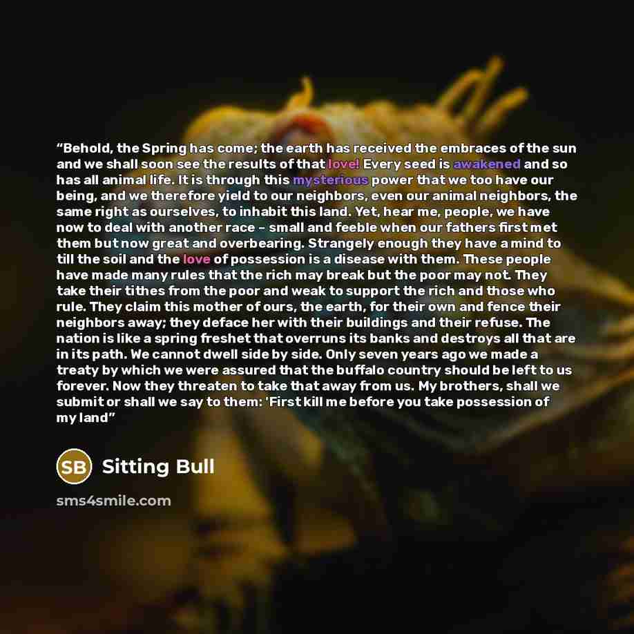 “Behold, the Spring has come; the earth has received the embraces of the sun and we shall soon see the results of that love! Every seed is awakened and so has all animal life. It is through this mysterious power that we too have our being, and we therefore yield to our neighbors, even our animal…” quote by Sitting Bull