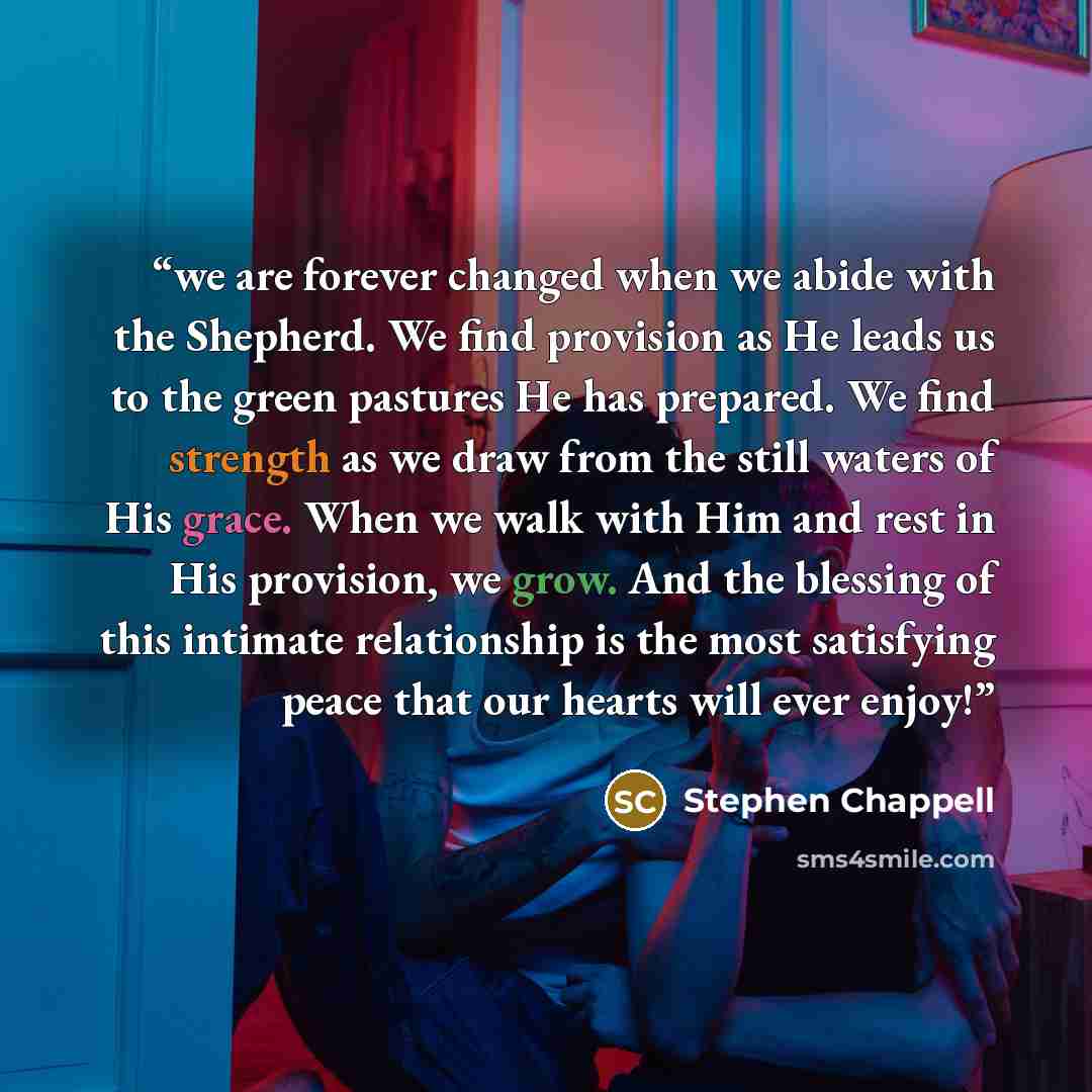 “we are forever changed when we abide with the Shepherd. We find provision as He leads us to the green pastures He has prepared. We find strength as we draw from the still waters of His grace. When we walk with Him and rest in His provision, we grow. And the blessing of this intimate relationship…” quote by Stephen Chappell
