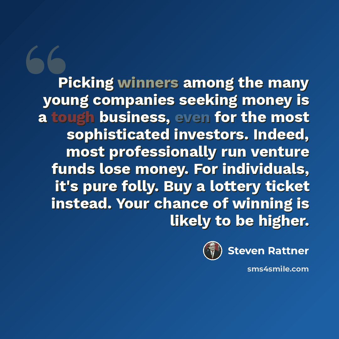 “Picking winners among the many young companies seeking money is a tough business, even for the most sophisticated investors. Indeed, most professionally run venture funds lose money. For individuals, it's pure folly. Buy a lottery ticket instead. Your chance of winning is likely to be higher.” quote by Steven Rattner