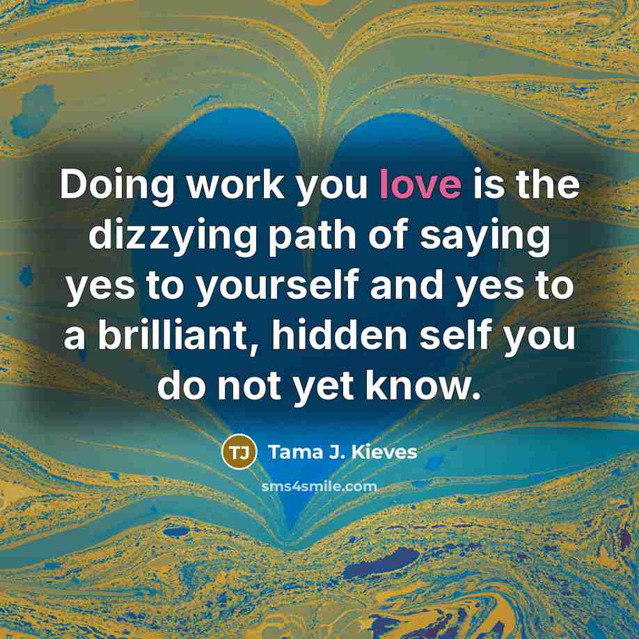 “Doing work you love is the dizzying path of saying yes to yourself and yes to a brilliant, hidden self you do not yet know.” quote by Tama J. Kieves