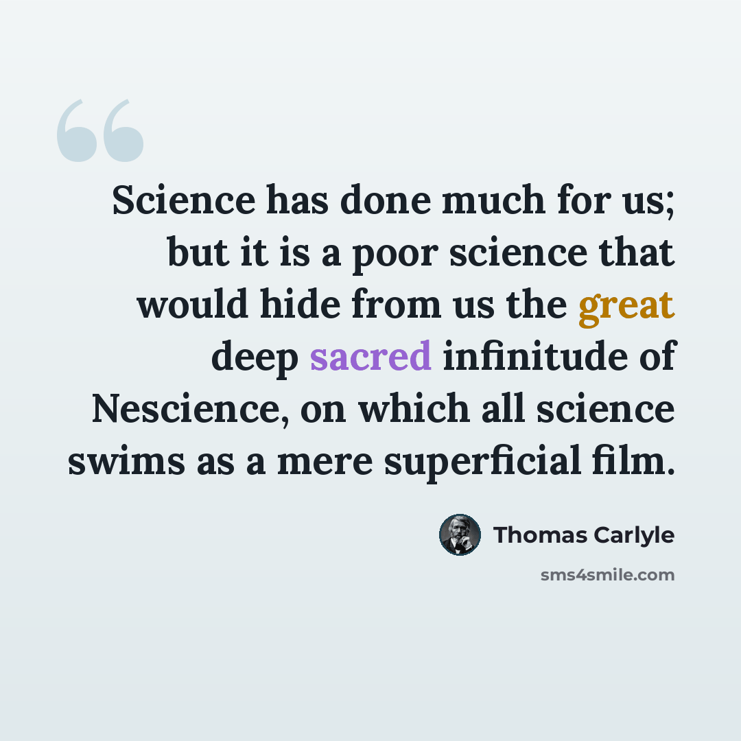 “Science has done much for us; but it is a poor science that would hide from us the great deep sacred infinitude of Nescience, on which all science swims as a mere superficial film.” quote by Thomas Carlyle