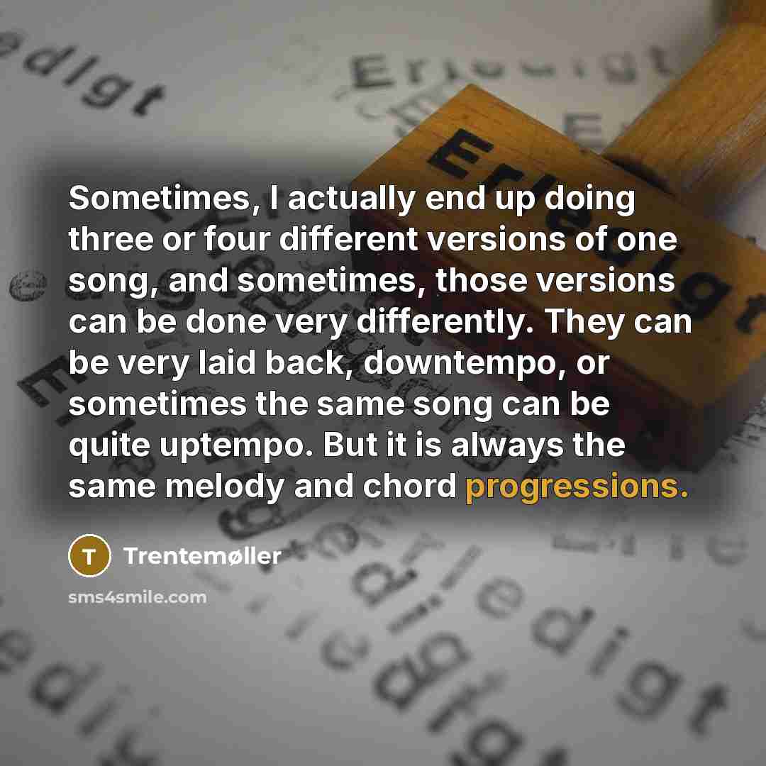 “Sometimes, I actually end up doing three or four different versions of one song, and sometimes, those versions can be done very differently. They can be very laid back, downtempo, or sometimes the same song can be quite uptempo. But it is always the same melody and chord progressions.” quote by Trentemøller