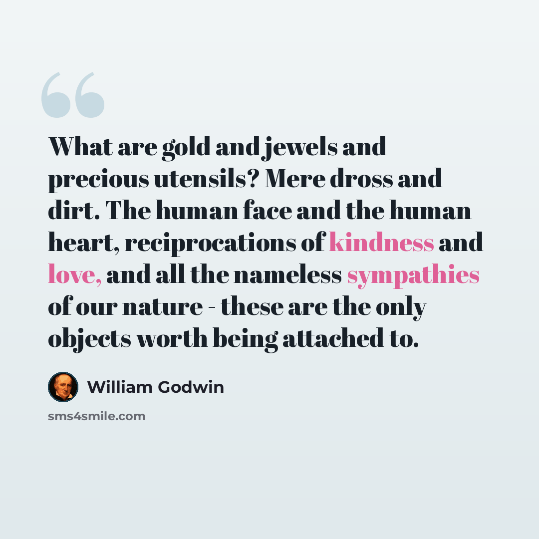 “What are gold and jewels and precious utensils? Mere dross and dirt. The human face and the human heart, reciprocations of kindness and love, and all the nameless sympathies of our nature - these are the only objects worth being attached to.” quote by William Godwin