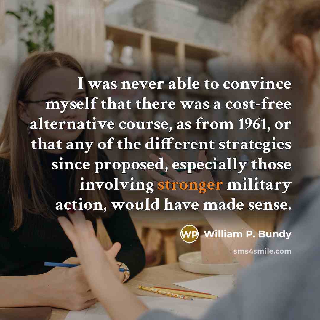 “I was never able to convince myself that there was a cost-free alternative course, as from 1961, or that any of the different strategies since proposed, especially those involving stronger military action, would have made sense.” quote by William P. Bundy