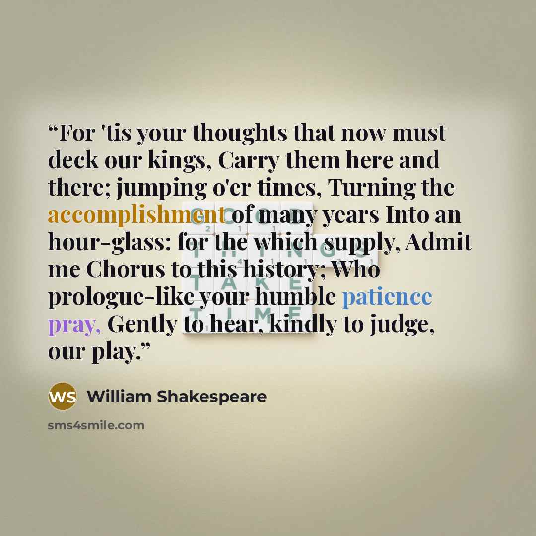 “For 'tis your thoughts that now must deck our kings, Carry them here and there; jumping o'er times, Turning the accomplishment of many years Into an hour-glass: for the which supply, Admit me Chorus to this history; Who prologue-like your humble patience pray, Gently to hear, kindly to judge, our…” quote by William Shakespeare