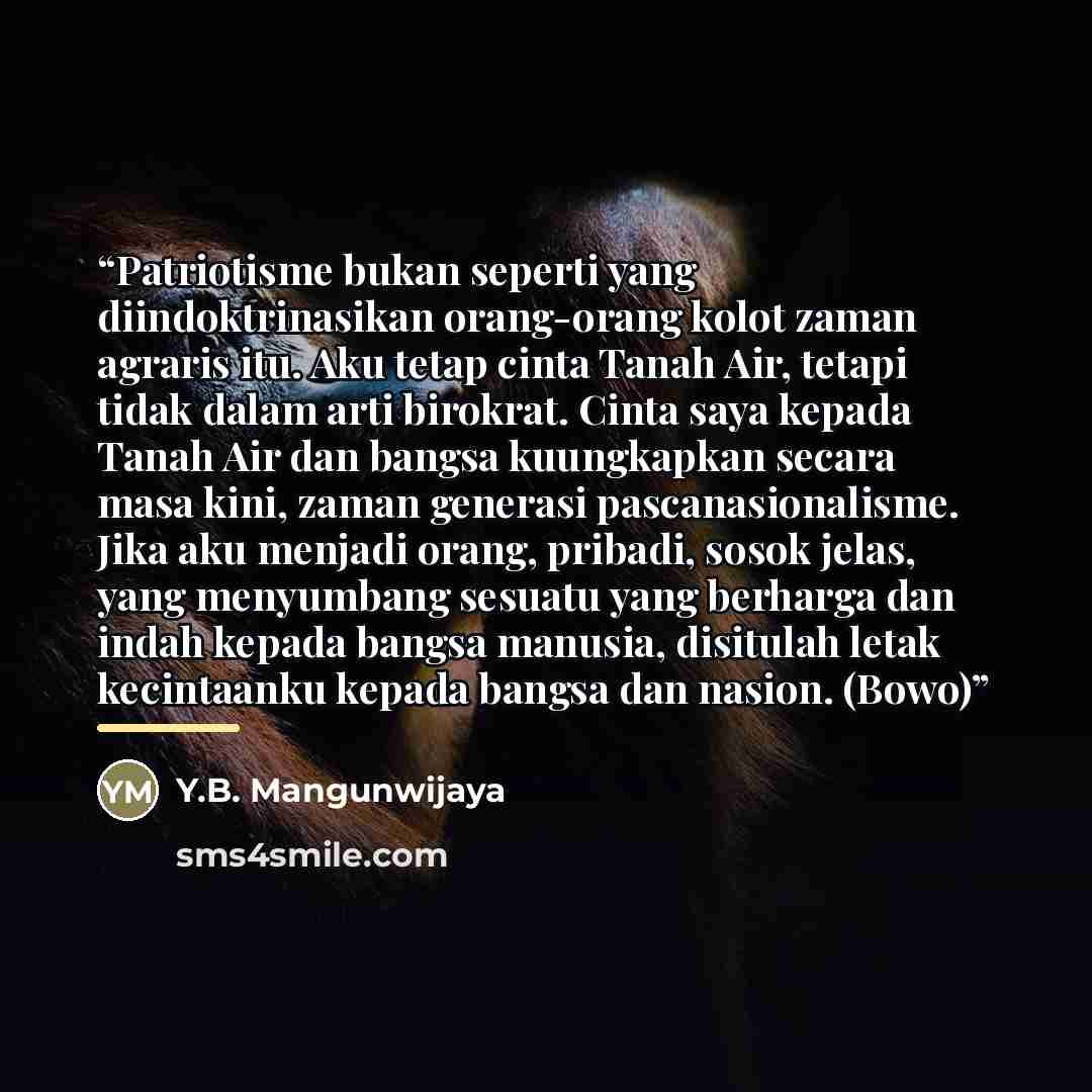 “Patriotisme bukan seperti yang diindoktrinasikan orang-orang kolot zaman agraris itu. Aku tetap cinta Tanah Air, tetapi tidak dalam arti birokrat. Cinta saya kepada Tanah Air dan bangsa kuungkapkan secara masa kini, zaman generasi pascanasionalisme. Jika aku menjadi orang, pribadi, sosok jelas…” quote by Y.B. Mangunwijaya