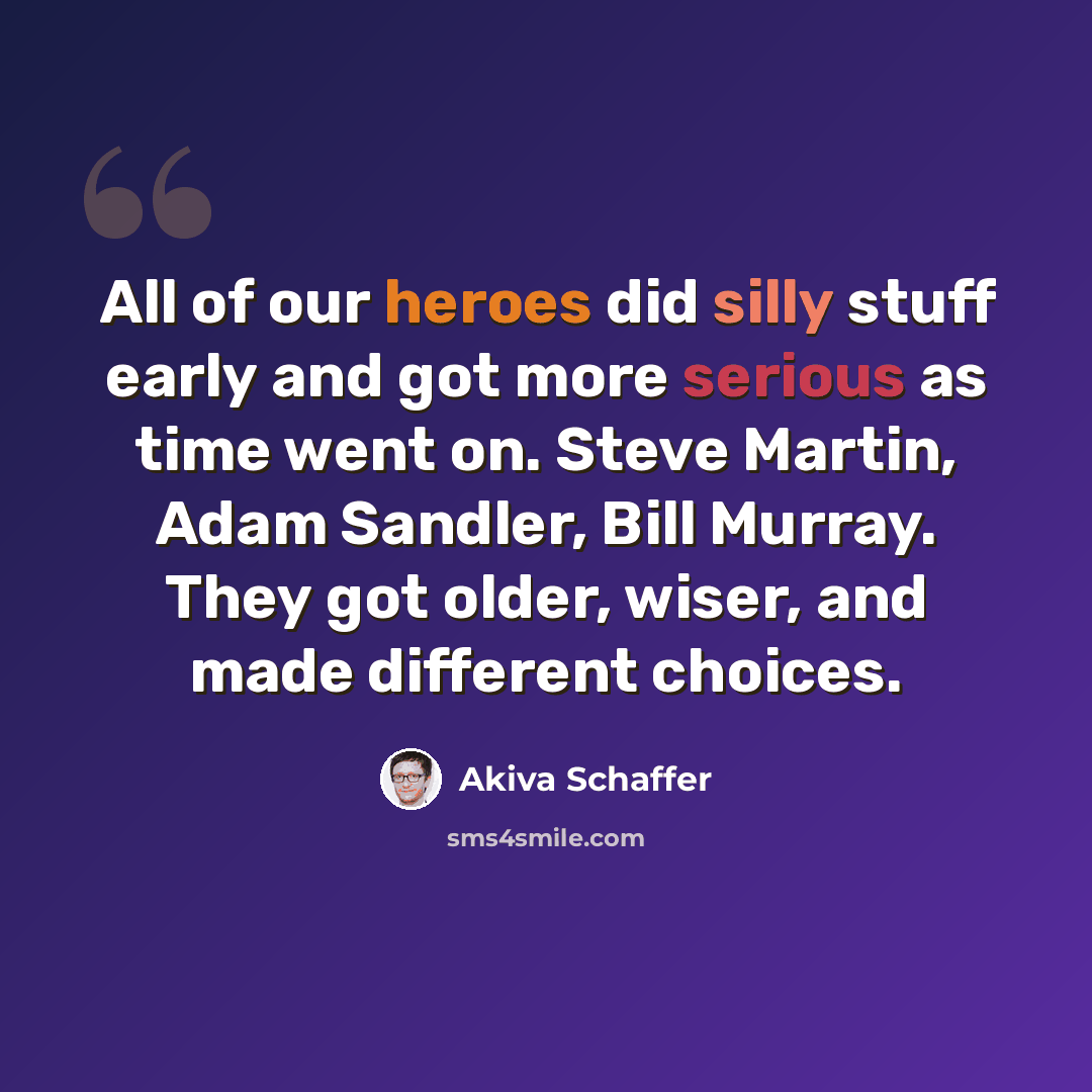 “All of our heroes did silly stuff early and got more serious as time went on. Steve Martin, Adam Sandler, Bill Murray. They got older, wiser, and made different choices.” quote by Akiva Schaffer
