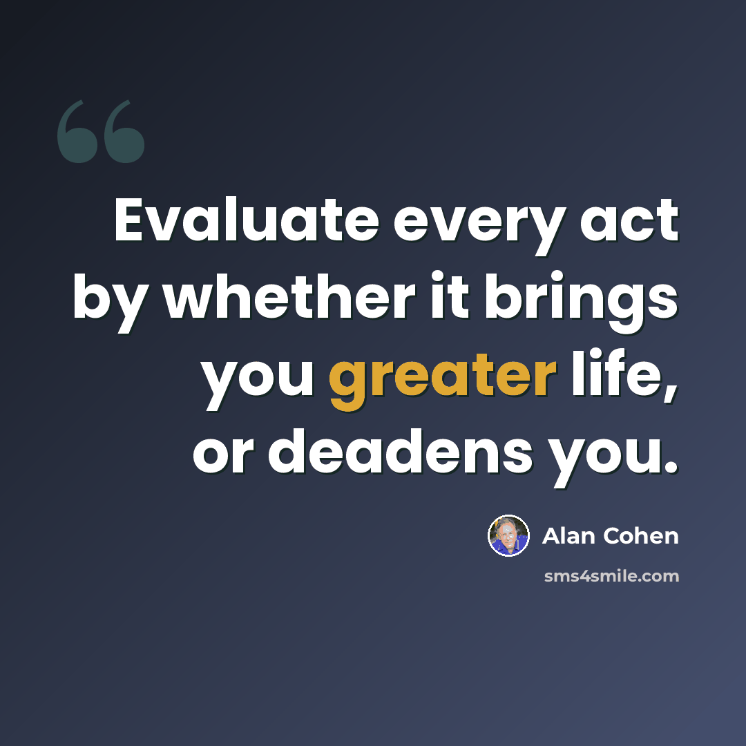 “Evaluate every act by whether it brings you greater life, or deadens you.” quote by Alan Cohen