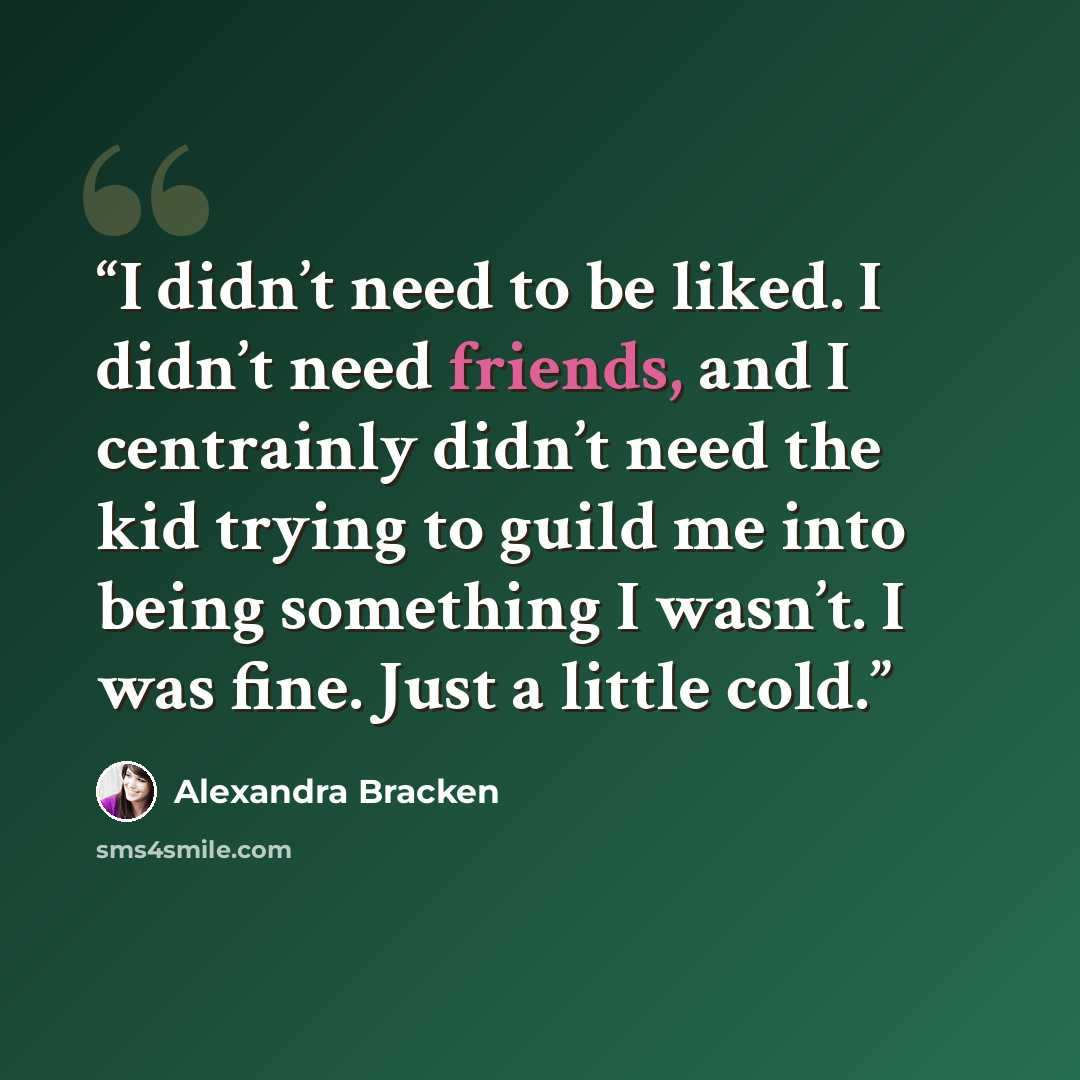 “I didn’t need to be liked. I didn’t need friends, and I centrainly didn’t need the kid trying to guild me into being something I wasn’t. I was fine. Just a little cold.” quote by Alexandra Bracken