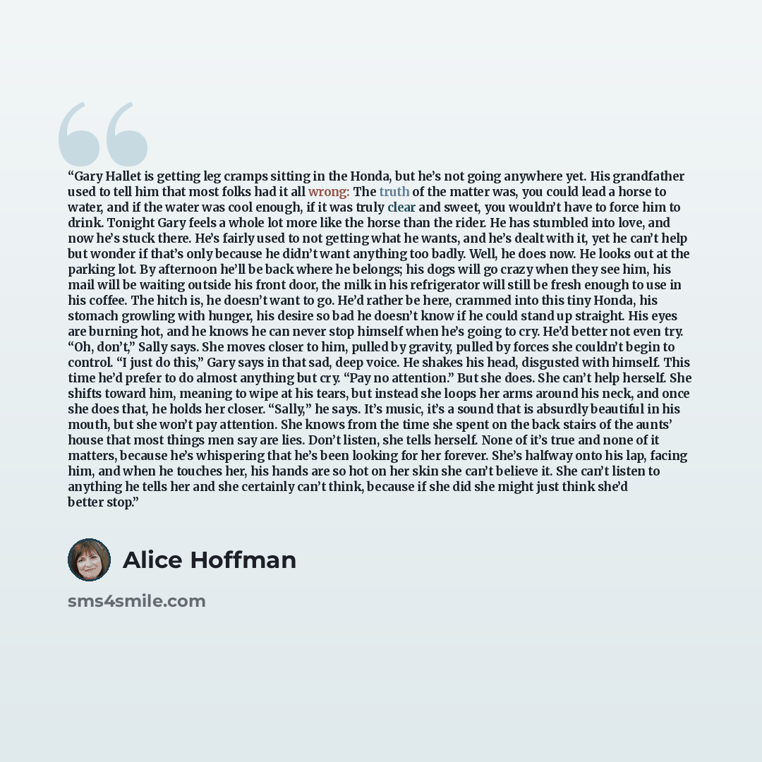 “Gary Hallet is getting leg cramps sitting in the Honda, but he’s not going anywhere yet. His grandfather used to tell him that most folks had it all wrong: The truth of the matter was, you could lead a horse to water, and if the water was cool enough, if it was truly clear and sweet, you wouldn’t…” quote by Alice Hoffman