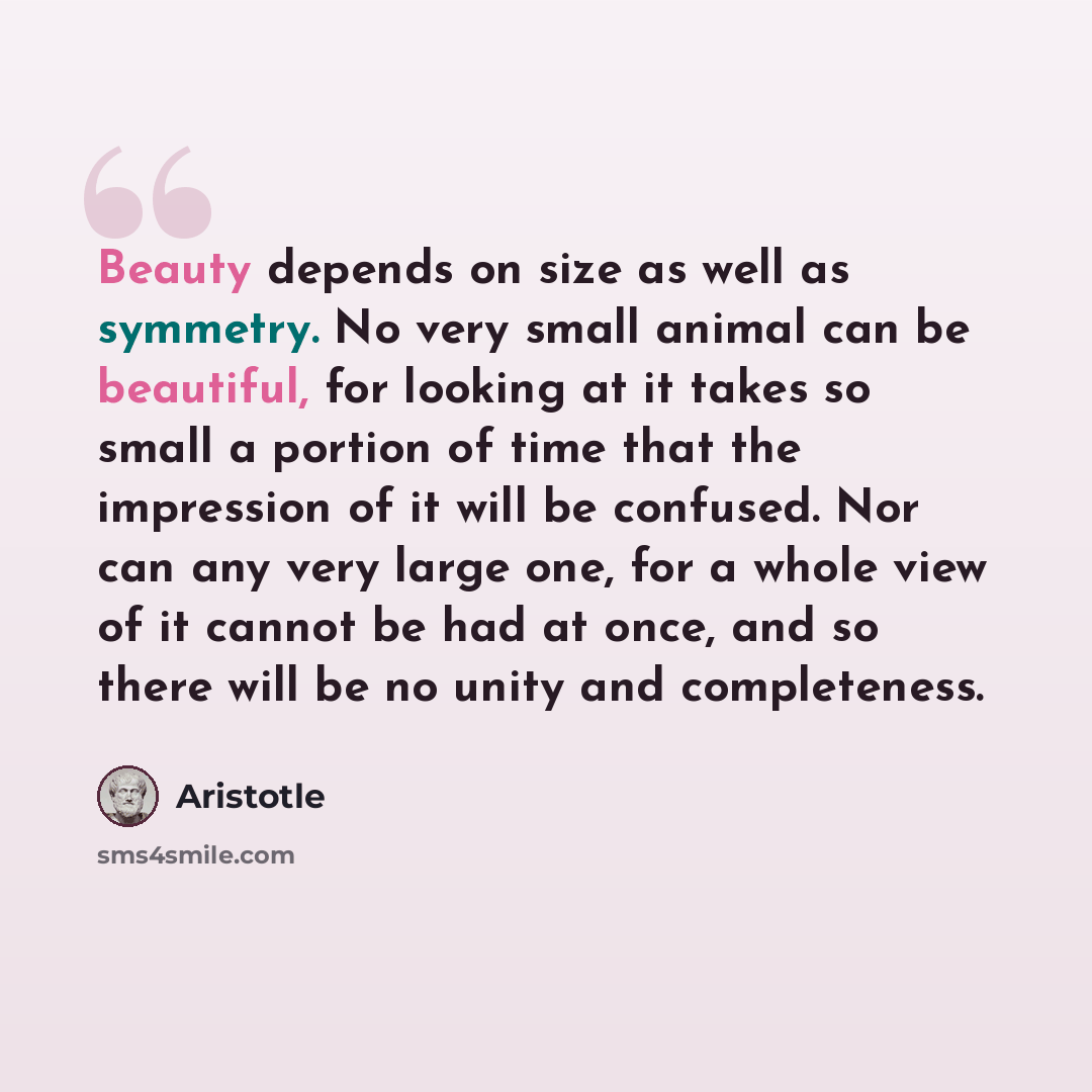 “Beauty depends on size as well as symmetry. No very small animal can be beautiful, for looking at it takes so small a portion of time that the impression of it will be confused. Nor can any very large one, for a whole view of it cannot be had at once, and so there will be no unity and completeness.” quote by Aristotle