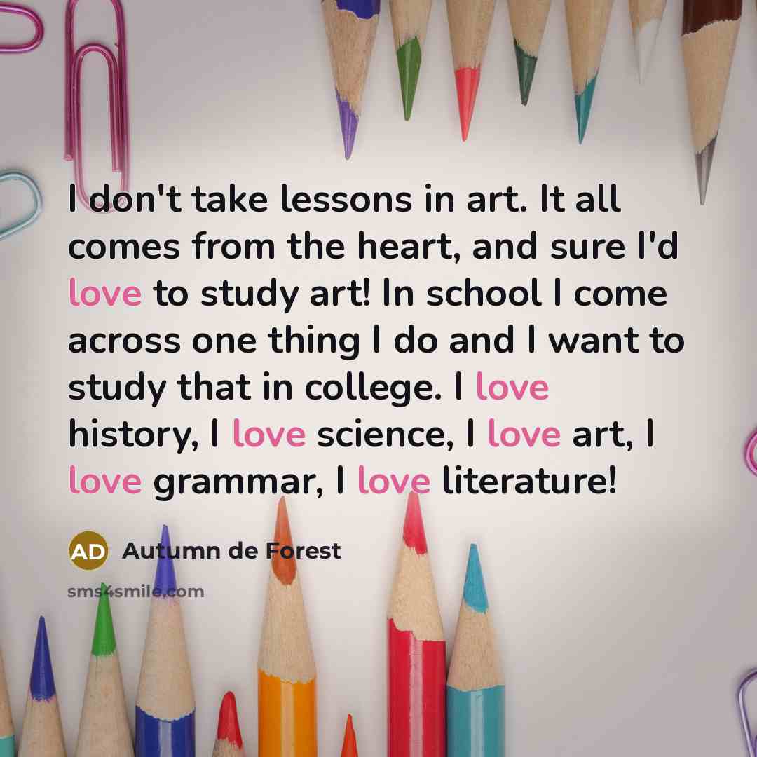 “I don't take lessons in art. It all comes from the heart, and sure I'd love to study art! In school I come across one thing I do and I want to study that in college. I love history, I love science, I love art, I love grammar, I love literature!” quote by Autumn de Forest