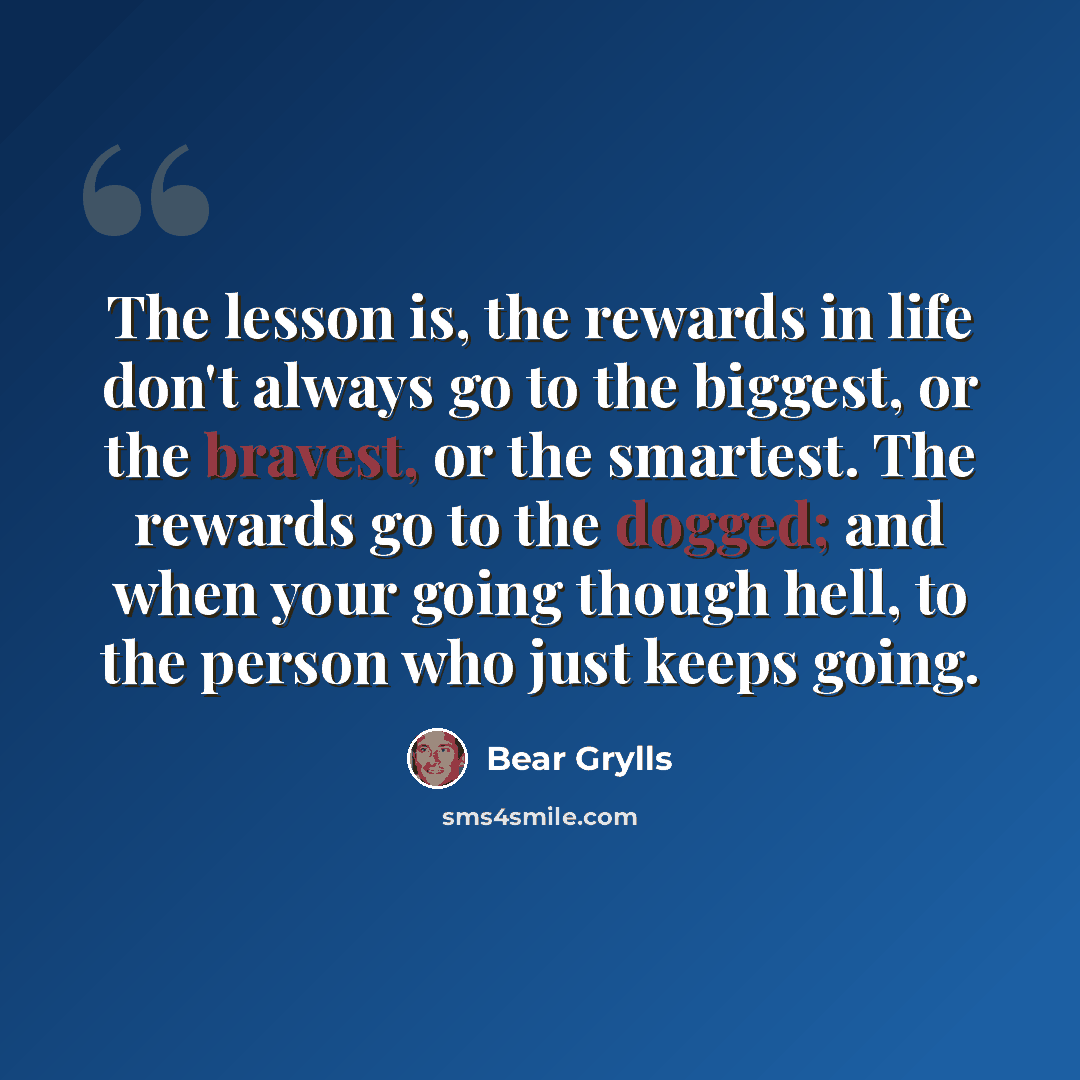 “The lesson is, the rewards in life don't always go to the biggest, or the bravest, or the smartest. The rewards go to the dogged; and when your going though hell, to the person who just keeps going.” quote by Bear Grylls