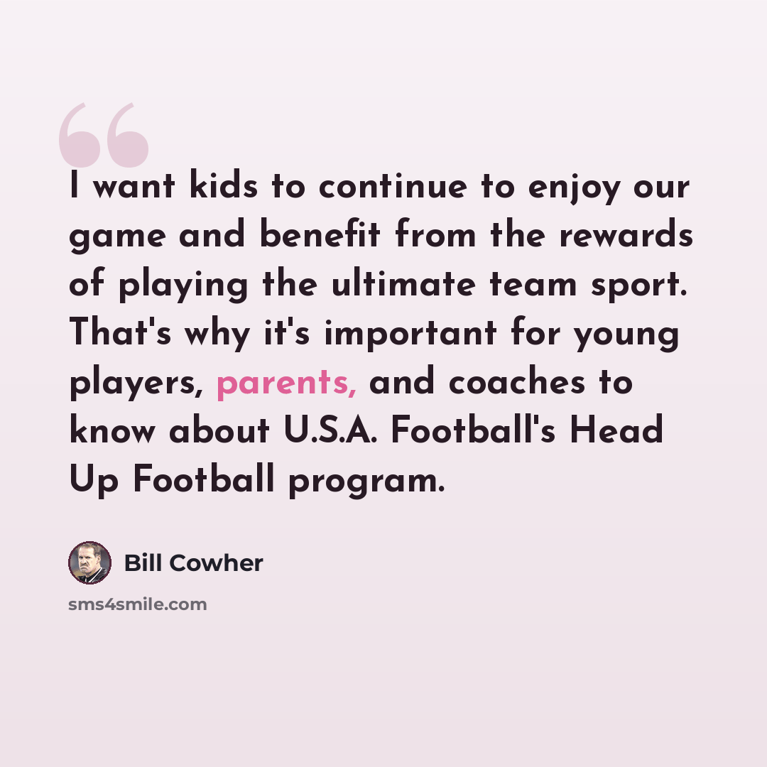 “I want kids to continue to enjoy our game and benefit from the rewards of playing the ultimate team sport. That's why it's important for young players, parents, and coaches to know about U.S.A. Football's Head Up Football program.” quote by Bill Cowher