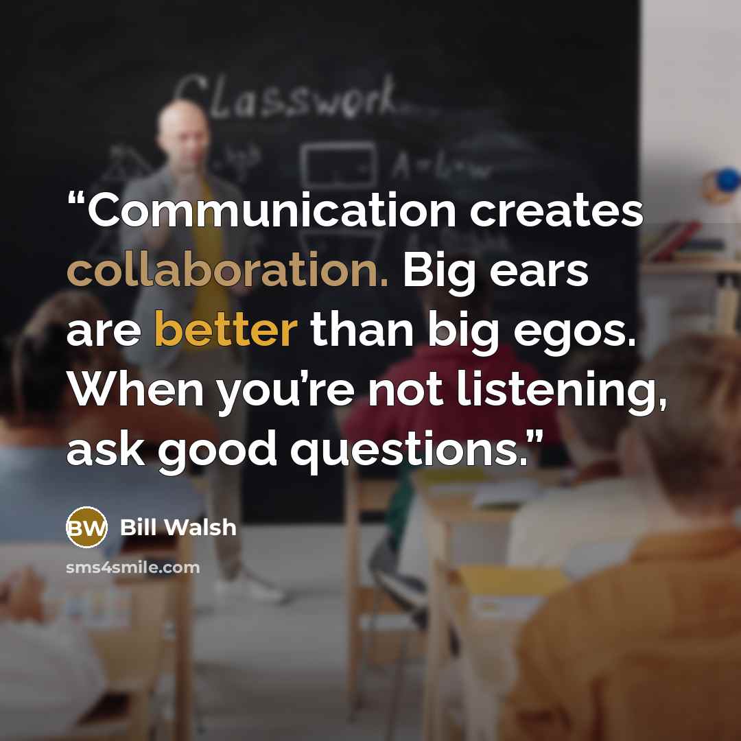 “Communication creates collaboration. Big ears are better than big egos. When you’re not listening, ask good questions.” quote by Bill Walsh