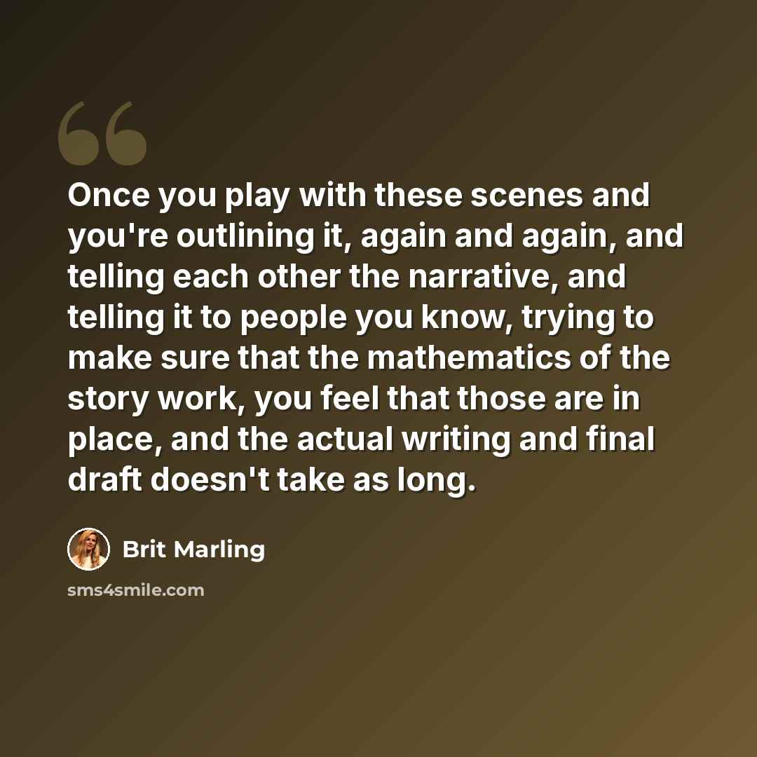 “Once you play with these scenes and you're outlining it, again and again, and telling each other the narrative, and telling it to people you know, trying to make sure that the mathematics of the story work, you feel that those are in place, and the actual writing and final draft doesn't take as…” quote by Brit Marling