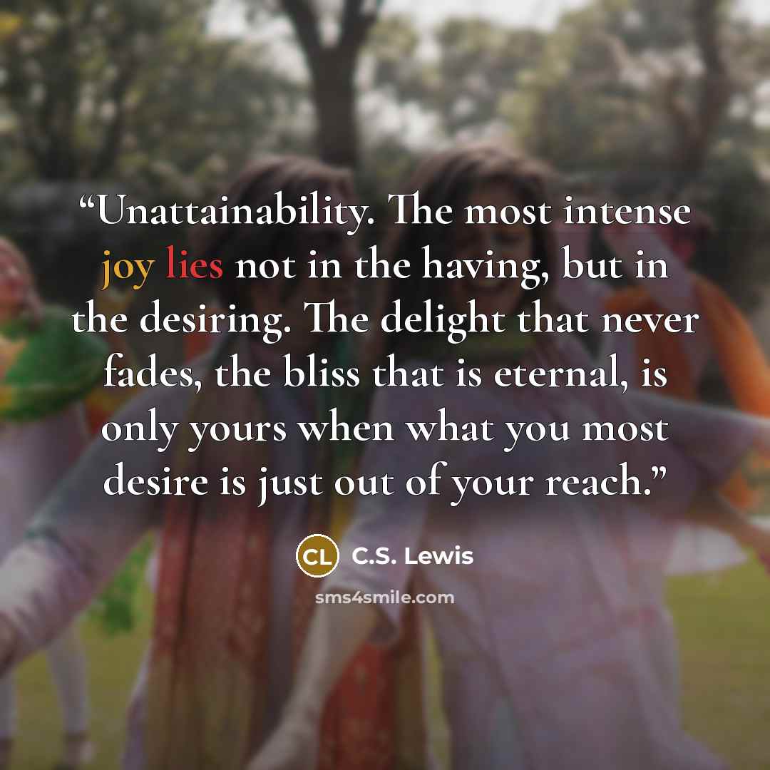 “Unattainability. The most intense joy lies not in the having, but in the desiring. The delight that never fades, the bliss that is eternal, is only yours when what you most desire is just out of your reach.” quote by C.S. Lewis