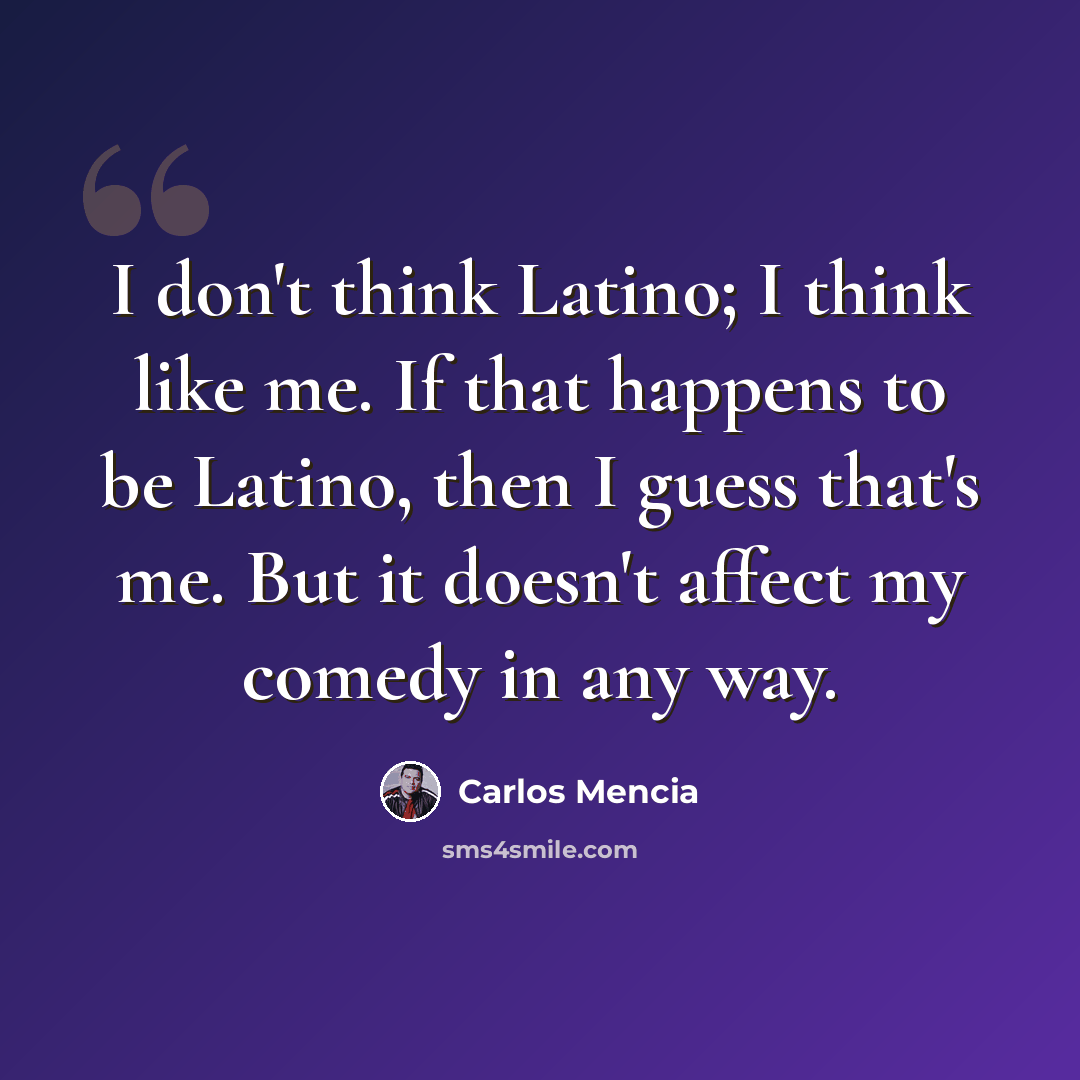 “I don't think Latino; I think like me. If that happens to be Latino, then I guess that's me. But it doesn't affect my comedy in any way.” quote by Carlos Mencia
