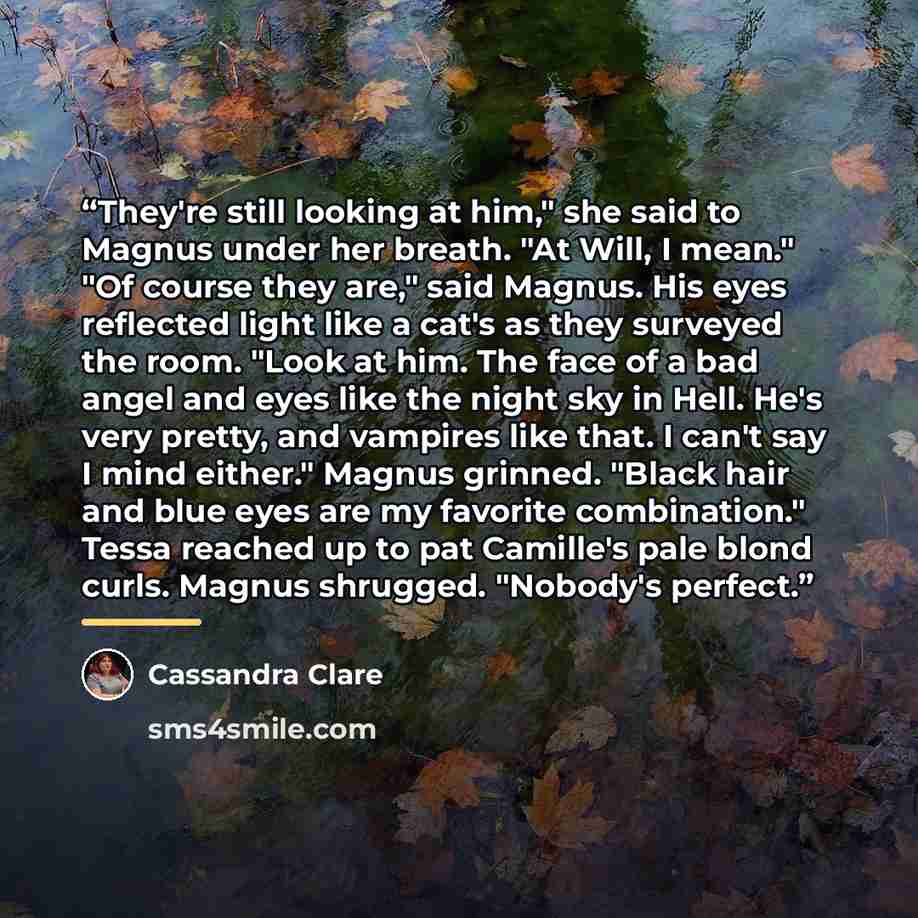 “They're still looking at him," she said to Magnus under her breath. "At Will, I mean." "Of course they are," said Magnus. His eyes reflected light like a cat's as they surveyed the room. "Look at him. The face of a bad angel and eyes like the night sky in Hell. He's very pretty, and vampires like…” quote by Cassandra Clare