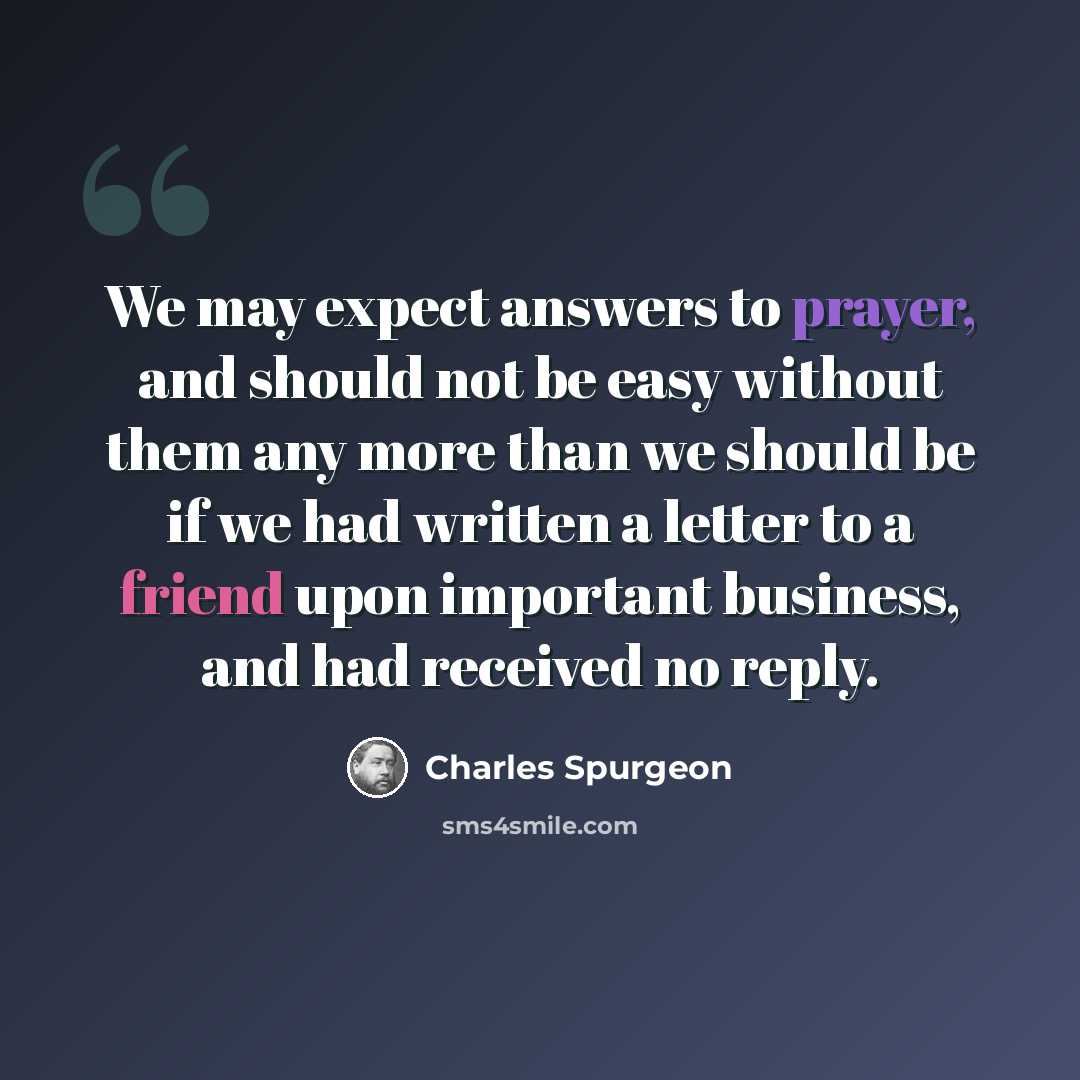“We may expect answers to prayer, and should not be easy without them any more than we should be if we had written a letter to a friend upon important business, and had received no reply.” quote by Charles Spurgeon