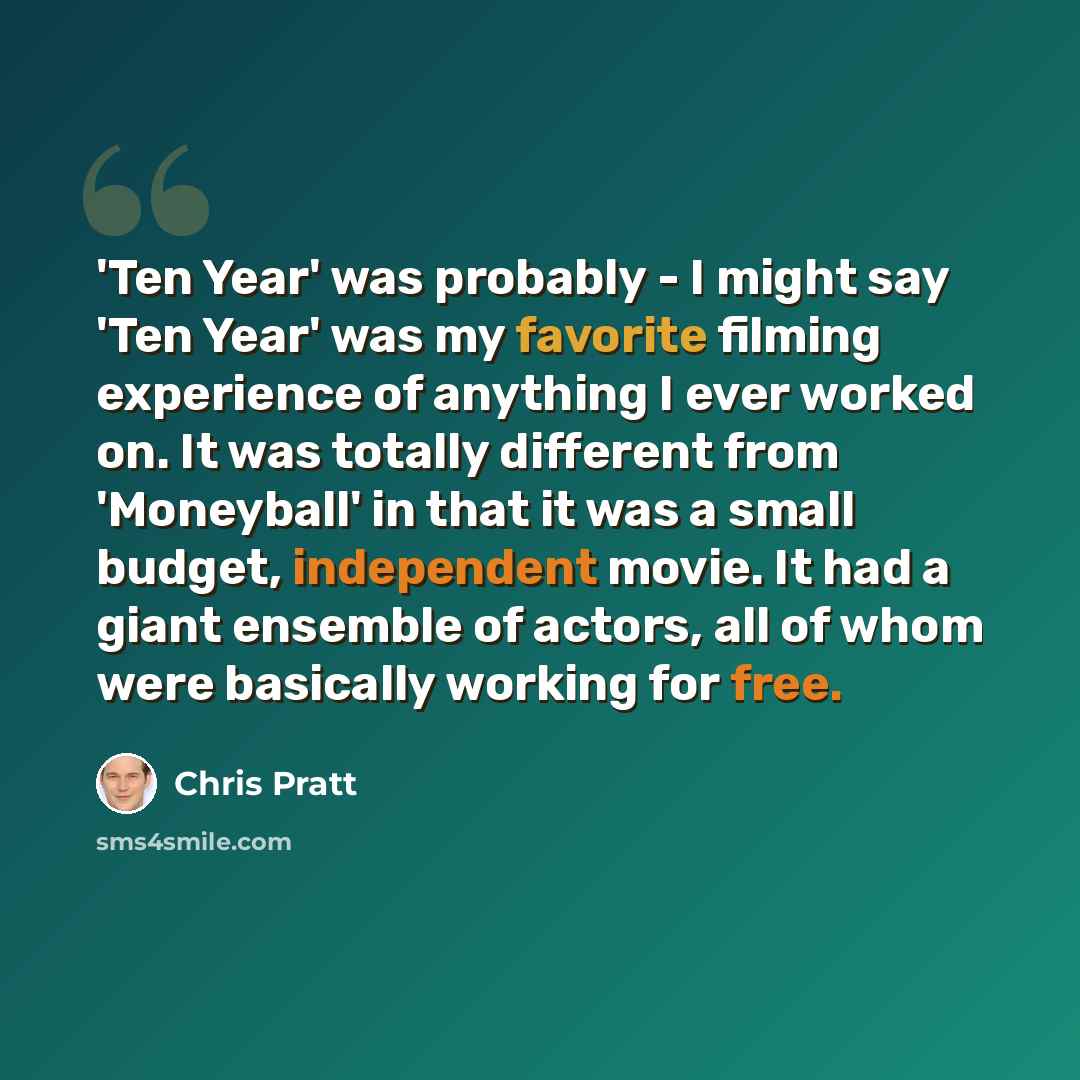 “'Ten Year' was probably - I might say 'Ten Year' was my favorite filming experience of anything I ever worked on. It was totally different from 'Moneyball' in that it was a small budget, independent movie. It had a giant ensemble of actors, all of whom were basically working for free.” quote by Chris Pratt