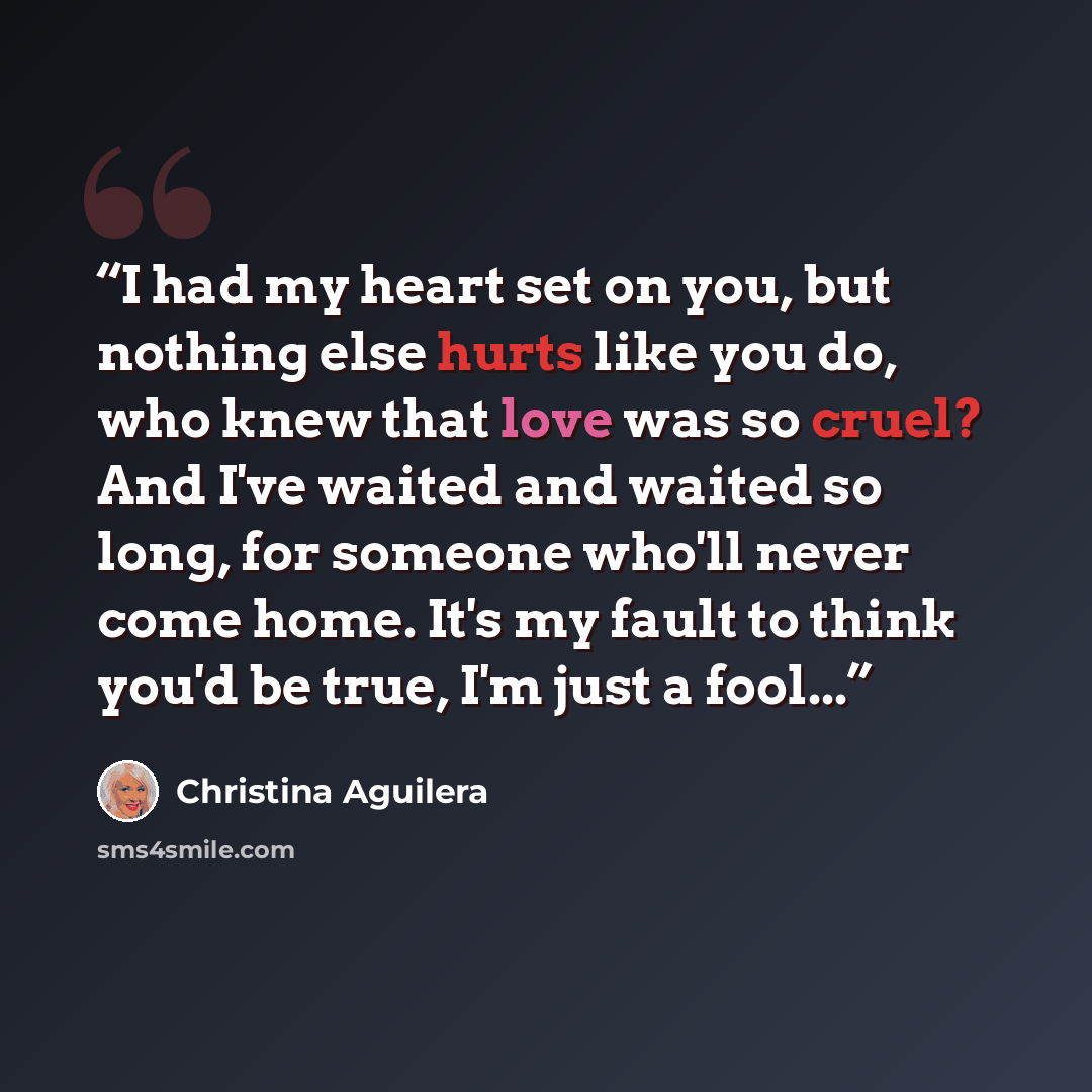 “I had my heart set on you, but nothing else hurts like you do, who knew that love was so cruel? And I've waited and waited so long, for someone who'll never come home. It's my fault to think you'd be true, I'm just a fool...” quote by Christina Aguilera