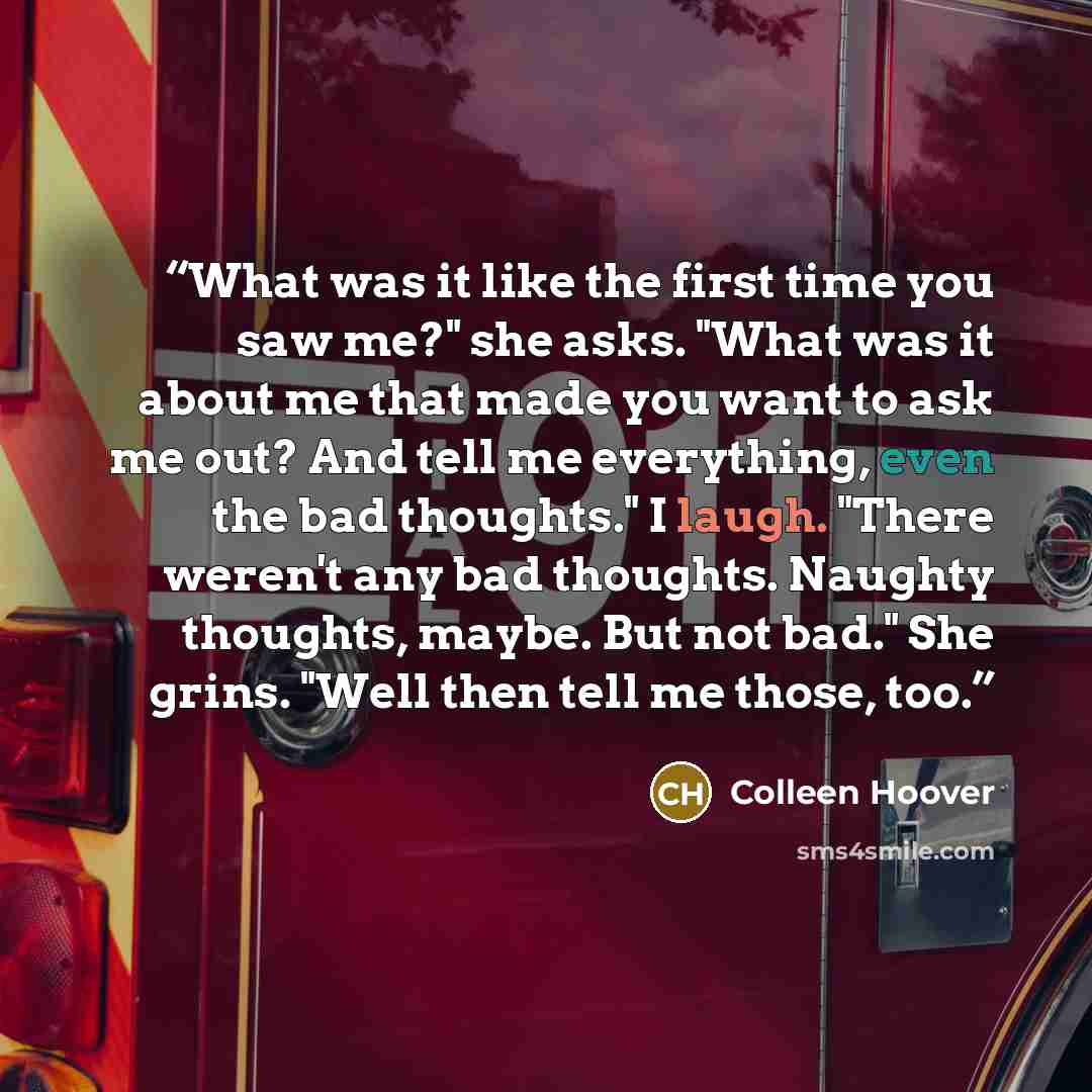 “What was it like the first time you saw me?" she asks. "What was it about me that made you want to ask me out? And tell me everything, even the bad thoughts." I laugh. "There weren't any bad thoughts. Naughty thoughts, maybe. But not bad." She grins. "Well then tell me those, too.” quote by Colleen Hoover