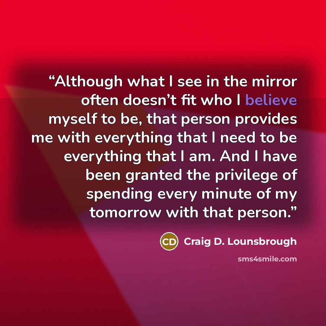 “Although what I see in the mirror often doesn’t fit who I believe myself to be, that person provides me with everything that I need to be everything that I am. And I have been granted the privilege of spending every minute of my tomorrow with that person.” quote by Craig D. Lounsbrough