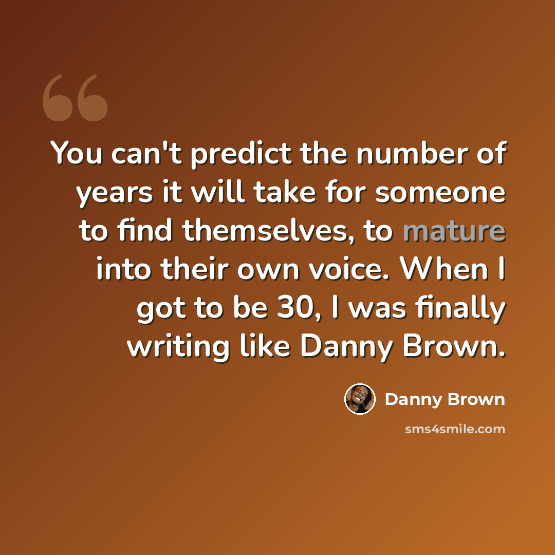 “You can't predict the number of years it will take for someone to find themselves, to mature into their own voice. When I got to be 30, I was finally writing like Danny Brown.” quote by Danny Brown