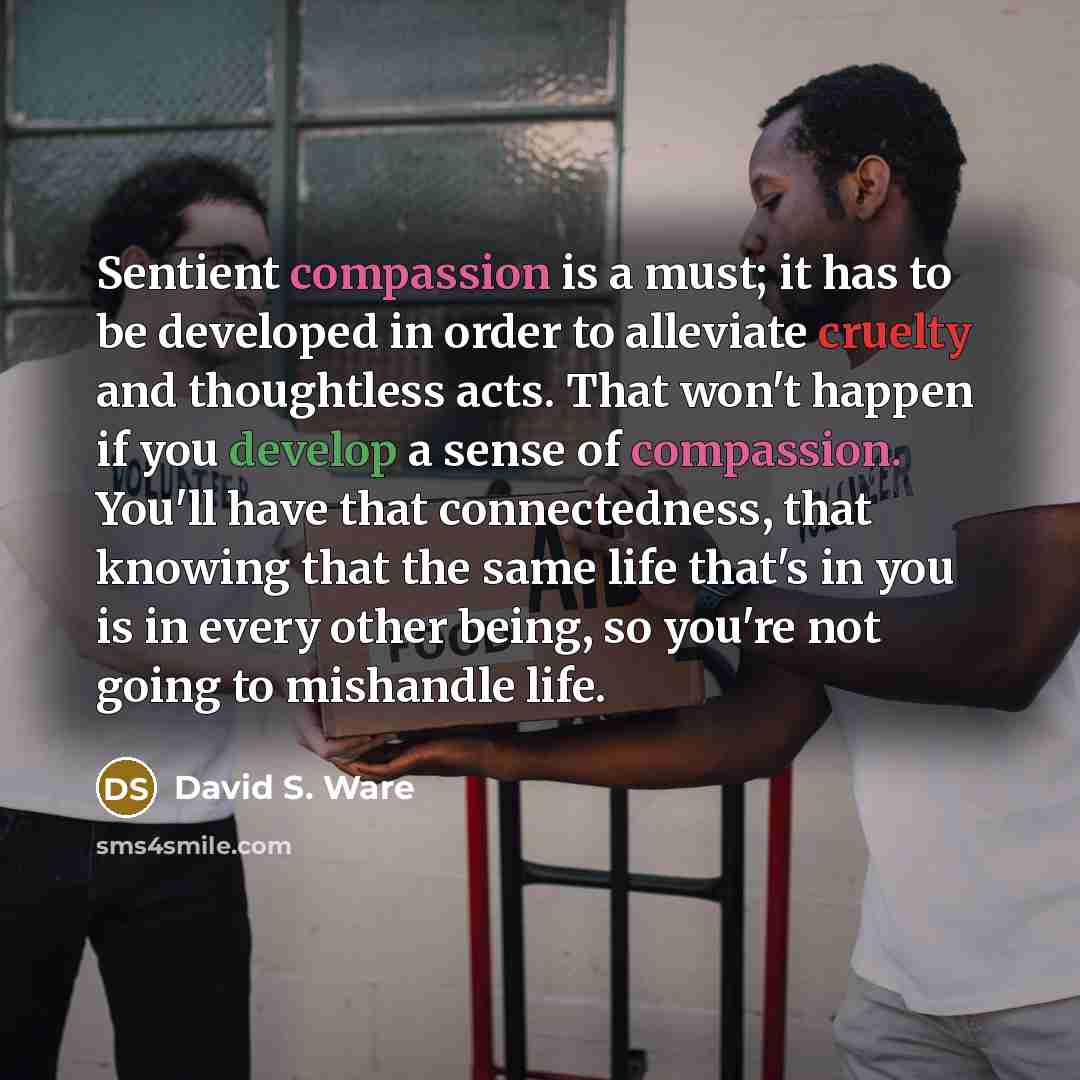 “Sentient compassion is a must; it has to be developed in order to alleviate cruelty and thoughtless acts. That won't happen if you develop a sense of compassion. You'll have that connectedness, that knowing that the same life that's in you is in every other being, so you're not going to mishandle…” quote by David S. Ware