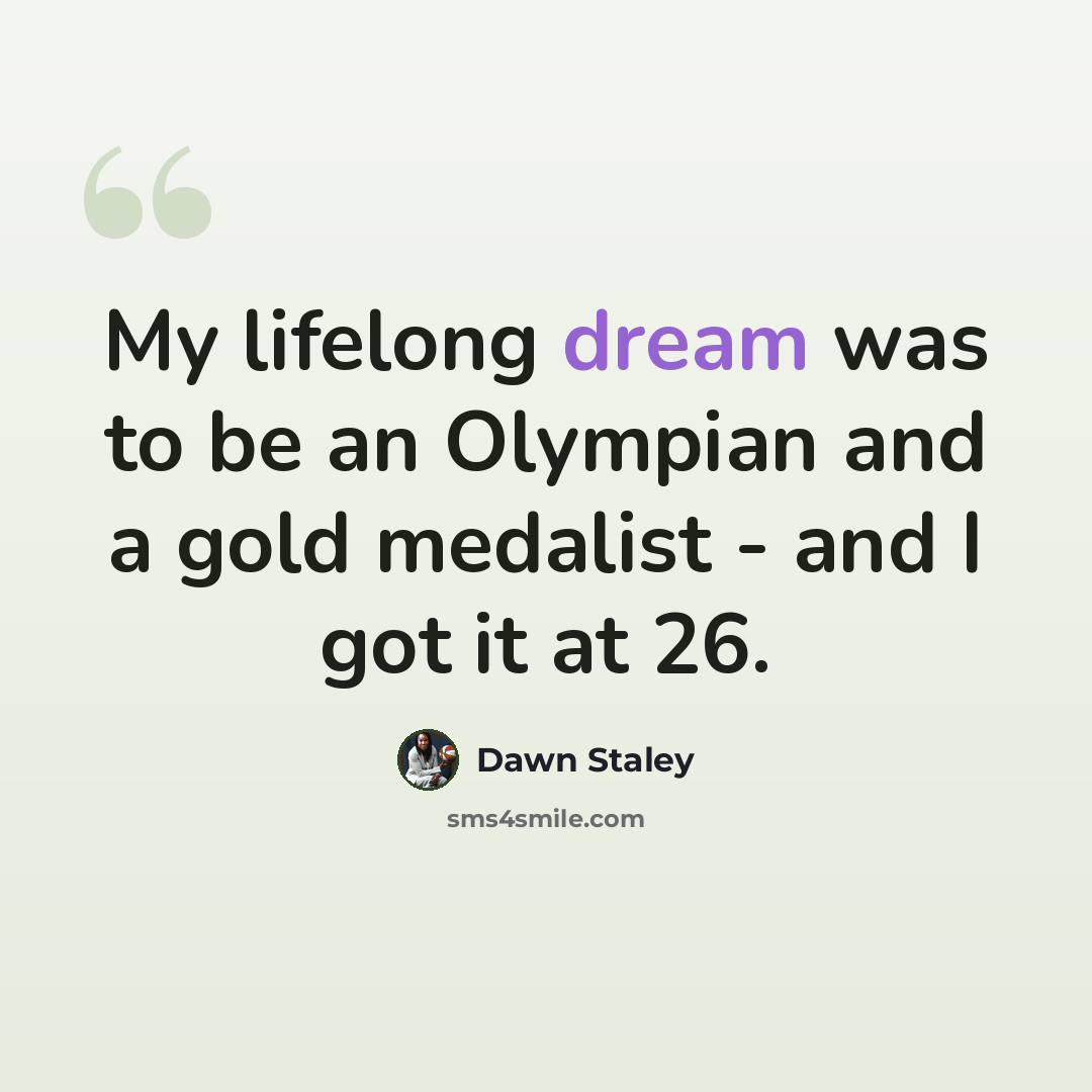 “My lifelong dream was to be an Olympian and a gold medalist - and I got it at 26.” quote by Dawn Staley