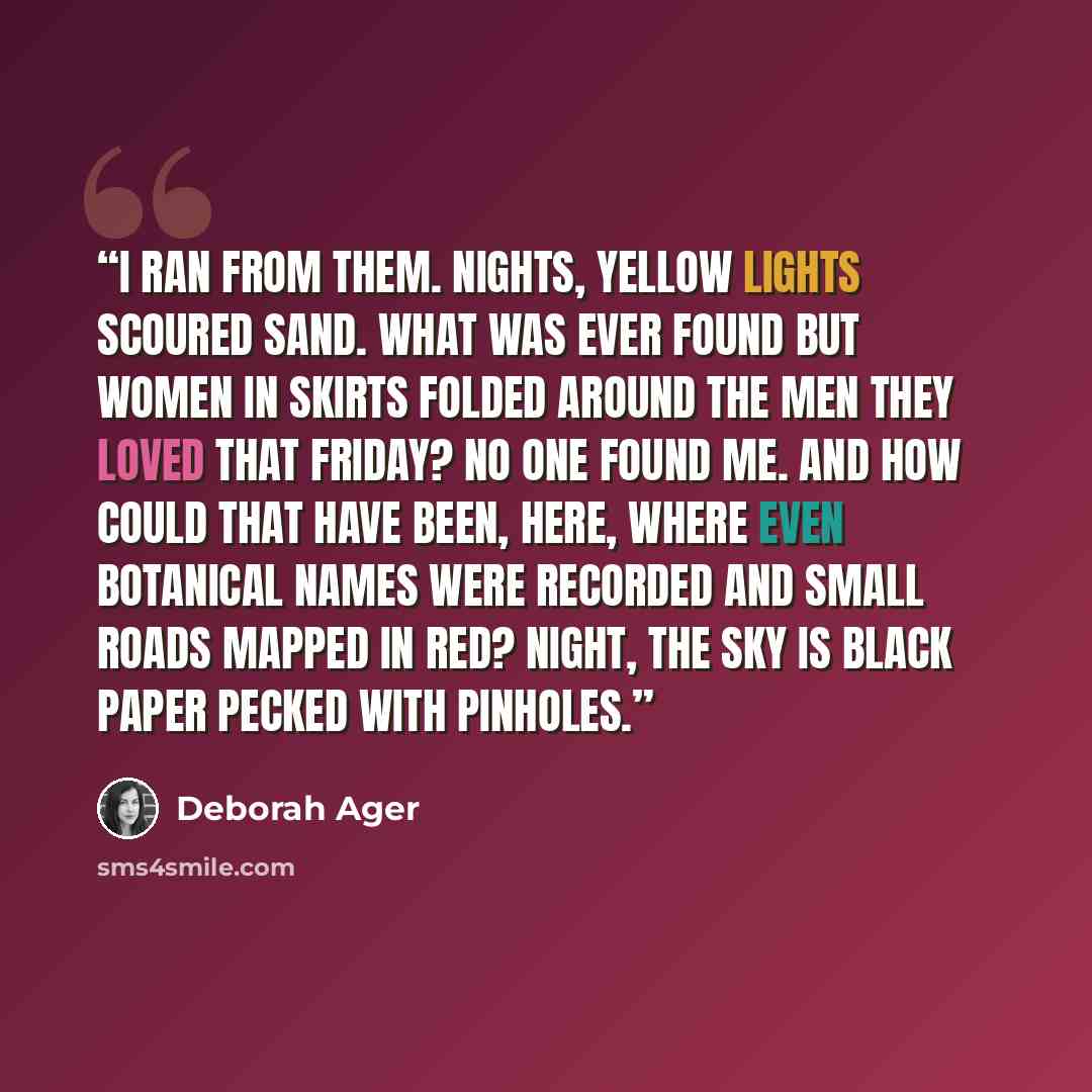 “I ran from them. Nights, yellow lights scoured sand. What was ever found but women in skirts folded around the men they loved that Friday? No one found me. And how could that have been, here, where even botanical names were recorded and small roads mapped in red? Night, the sky is black paper…” quote by Deborah Ager