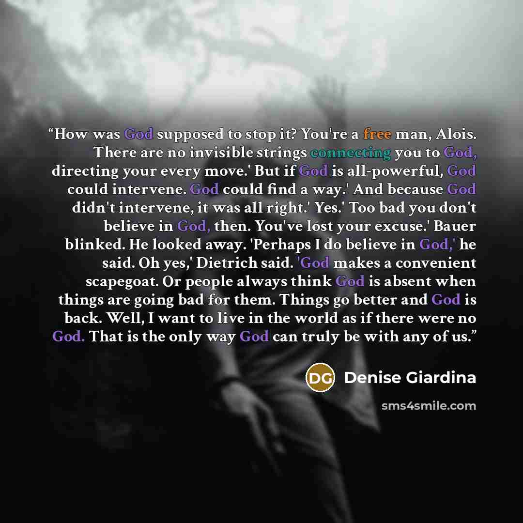 “How was God supposed to stop it? You're a free man, Alois. There are no invisible strings connecting you to God, directing your every move.' But if God is all-powerful, God could intervene. God could find a way.' And because God didn't intervene, it was all right.' Yes.' Too bad you don't believe…” quote by Denise Giardina