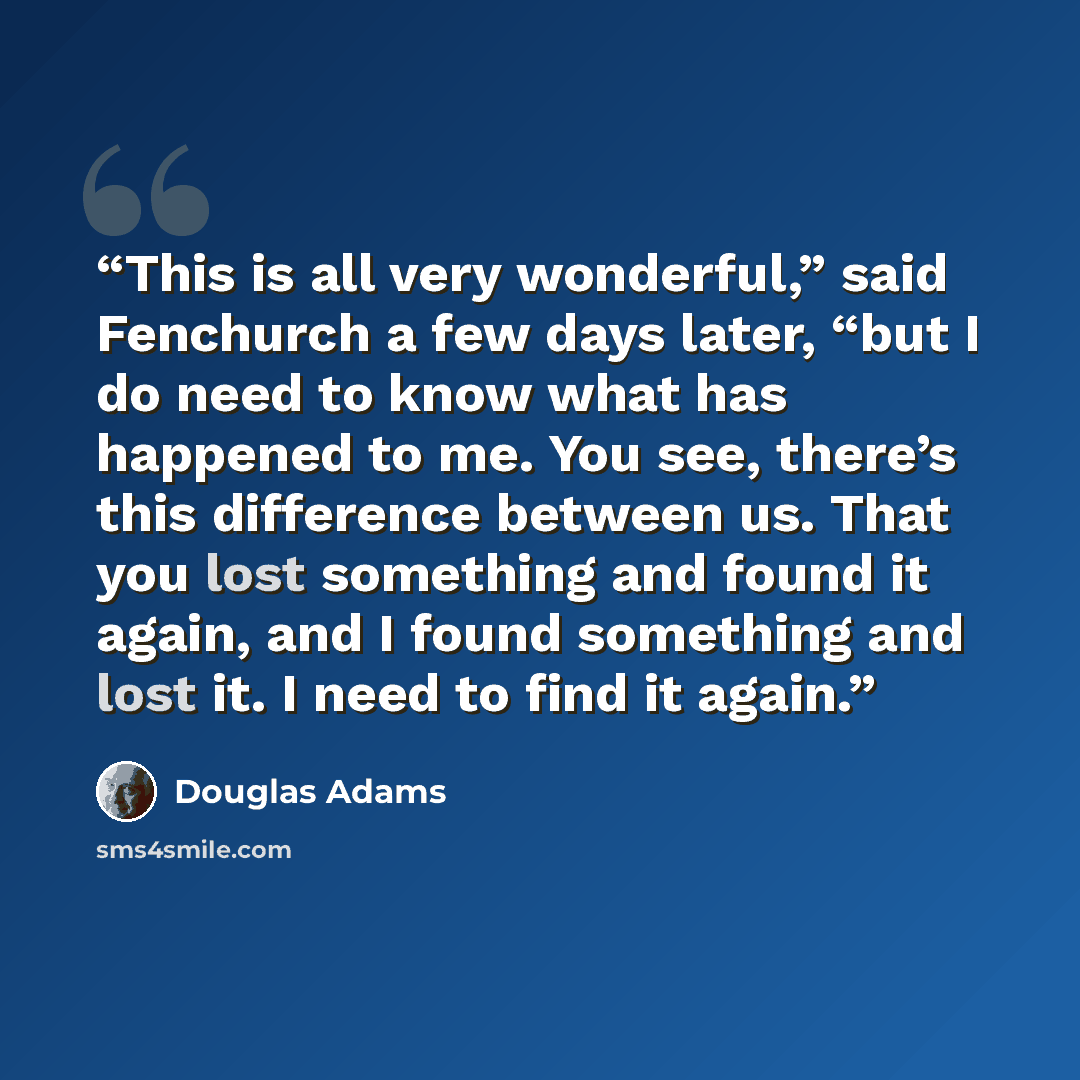 “This is all very wonderful,” said Fenchurch a few days later, “but I do need to know what has happened to me. You see, there’s this difference between us. That you lost something and found it again, and I found something and lost it. I need to find it again.” quote by Douglas Adams