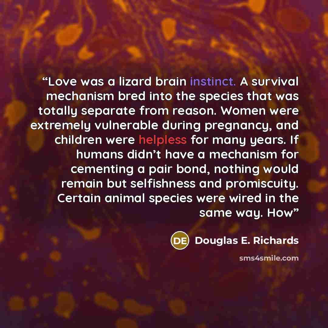 “Love was a lizard brain instinct. A survival mechanism bred into the species that was totally separate from reason. Women were extremely vulnerable during pregnancy, and children were helpless for many years. If humans didn’t have a mechanism for cementing a pair bond, nothing would remain but…” quote by Douglas E. Richards