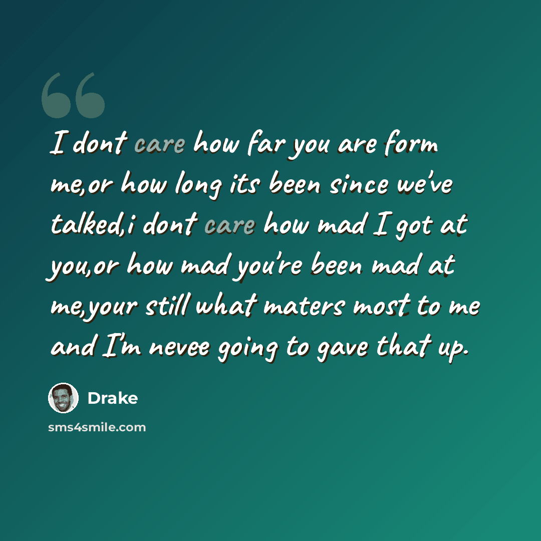 “I dont care how far you are form me,or how long its been since we've talked,i dont care how mad I got at you,or how mad you're been mad at me,your still what maters most to me and I'm nevee going to gave that up.” quote by Drake