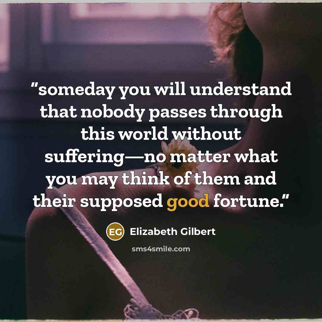 “someday you will understand that nobody passes through this world without suffering—no matter what you may think of them and their supposed good fortune.” quote by Elizabeth Gilbert